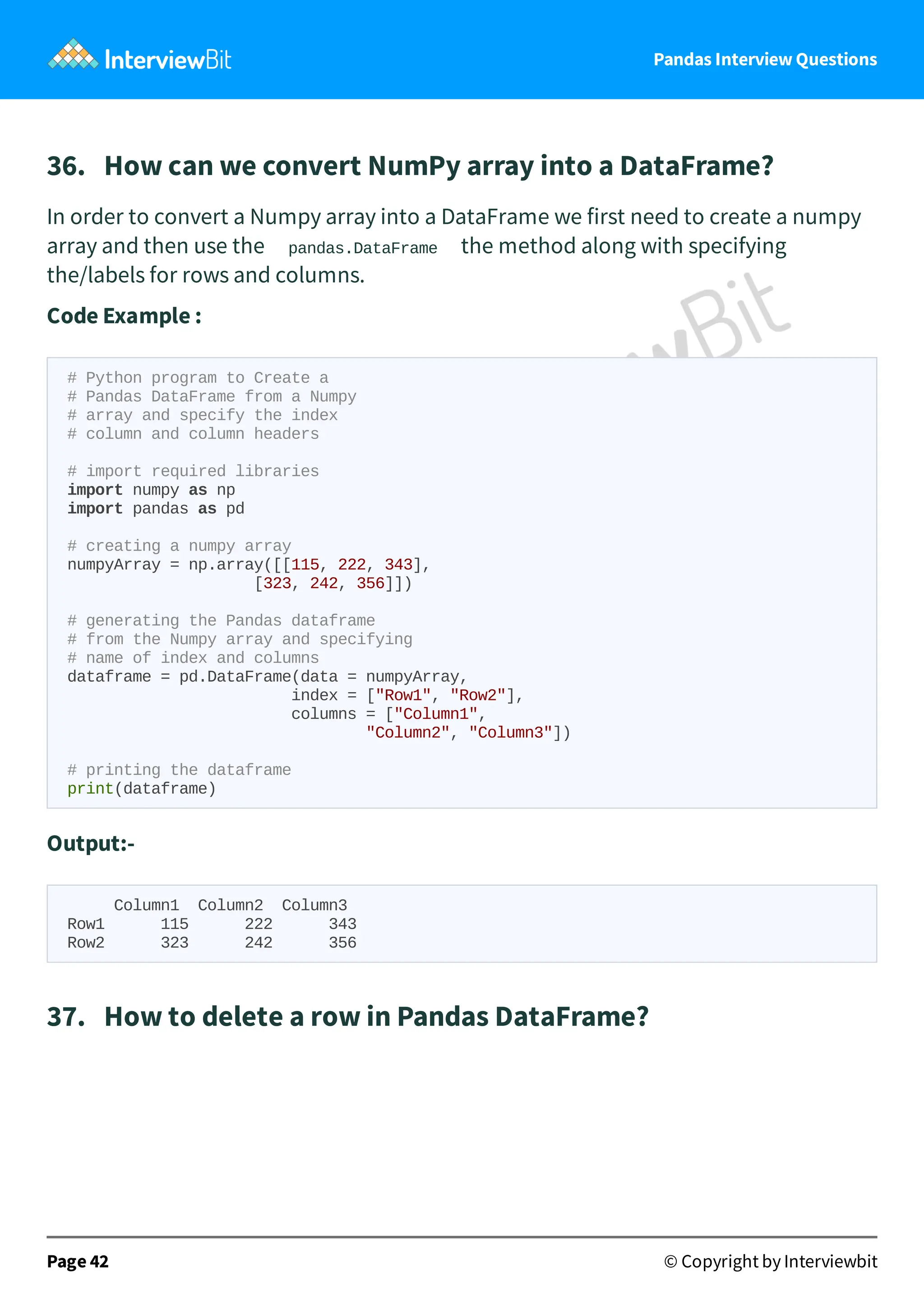 Pandas Interview Questions
36. How can we convert NumPy array into a DataFrame?
In order to convert a Numpy array into a DataFrame we first need to create a numpy
array and then use the pandas.DataFrame the method along with specifying
the/labels for rows and columns.
Code Example :
# Python program to Create a
# Pandas DataFrame from a Numpy
# array and specify the index
# column and column headers
# import required libraries
import numpy as np
import pandas as pd
# creating a numpy array
numpyArray = np.array([[115, 222, 343],
[323, 242, 356]])
# generating the Pandas dataframe
# from the Numpy array and specifying
# name of index and columns
dataframe = pd.DataFrame(data = numpyArray,
index = ["Row1", "Row2"],
columns = ["Column1",
"Column2", "Column3"])
# printing the dataframe
print(dataframe)
Output:-
Column1 Column2 Column3
Row1 115 222 343
Row2 323 242 356
37. How to delete a row in Pandas DataFrame?
Page 42 © Copyright by Interviewbit
 