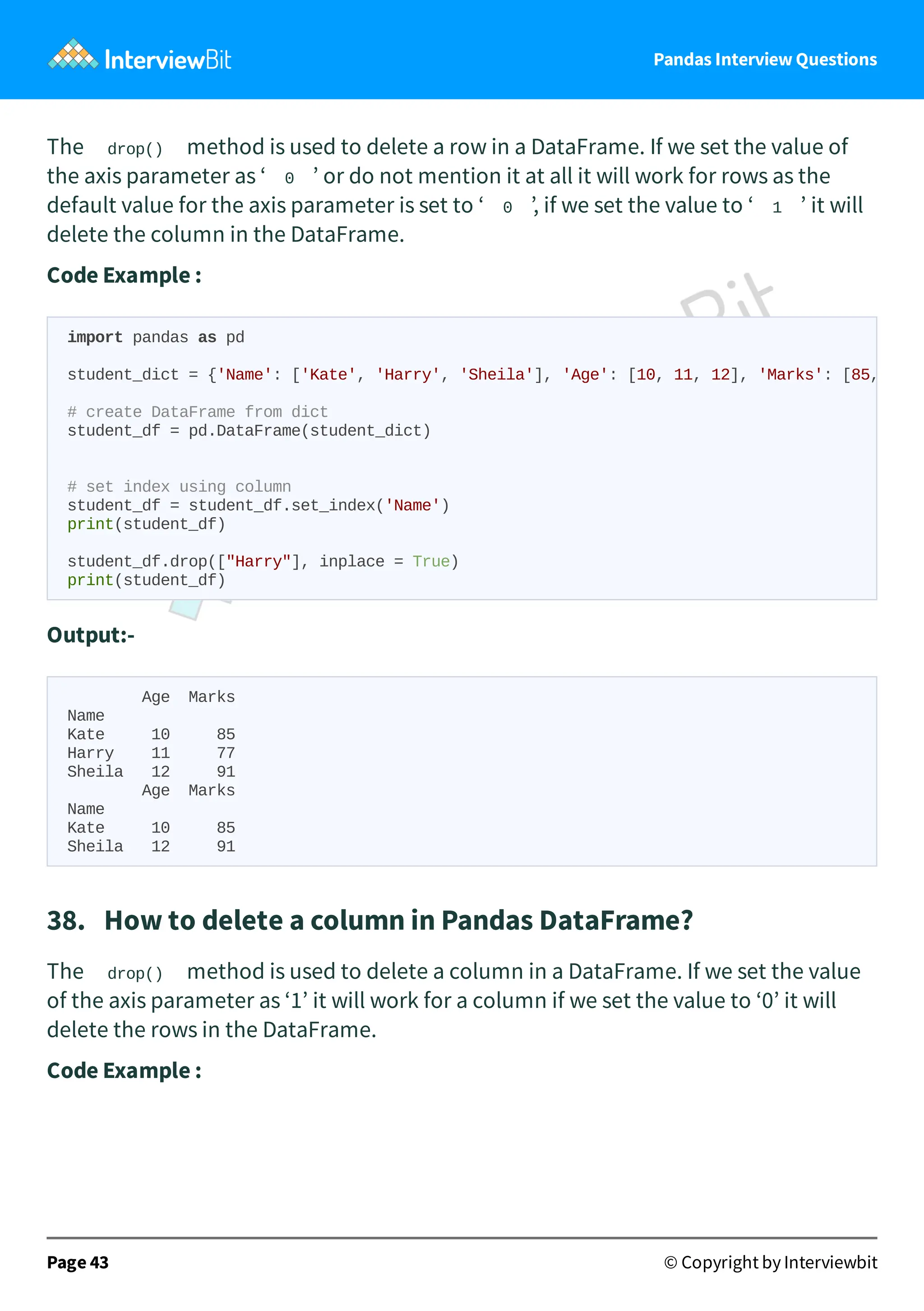 Pandas Interview Questions
The drop() method is used to delete a row in a DataFrame. If we set the value of
the axis parameter as ‘ 0 ’ or do not mention it at all it will work for rows as the
default value for the axis parameter is set to ‘ 0 ’, if we set the value to ‘ 1 ’ it will
delete the column in the DataFrame.
Code Example :
Output:-
Age Marks
Name
Kate 10 85
Harry 11 77
Sheila 12 91
Age Marks
Name
Kate 10 85
Sheila 12 91
38. How to delete a column in Pandas DataFrame?
The drop() method is used to delete a column in a DataFrame. If we set the value
of the axis parameter as ‘1’ it will work for a column if we set the value to ‘0’ it will
delete the rows in the DataFrame.
Code Example :
Page 43 © Copyright by Interviewbit
import pandas as pd
student_dict = {'Name': ['Kate', 'Harry', 'Sheila'], 'Age': [10, 11, 12], 'Marks': [85,
# create DataFrame from dict
student_df = pd.DataFrame(student_dict)
# set index using column
student_df = student_df.set_index('Name')
print(student_df)
student_df.drop(["Harry"], inplace = True)
print(student_df)
 