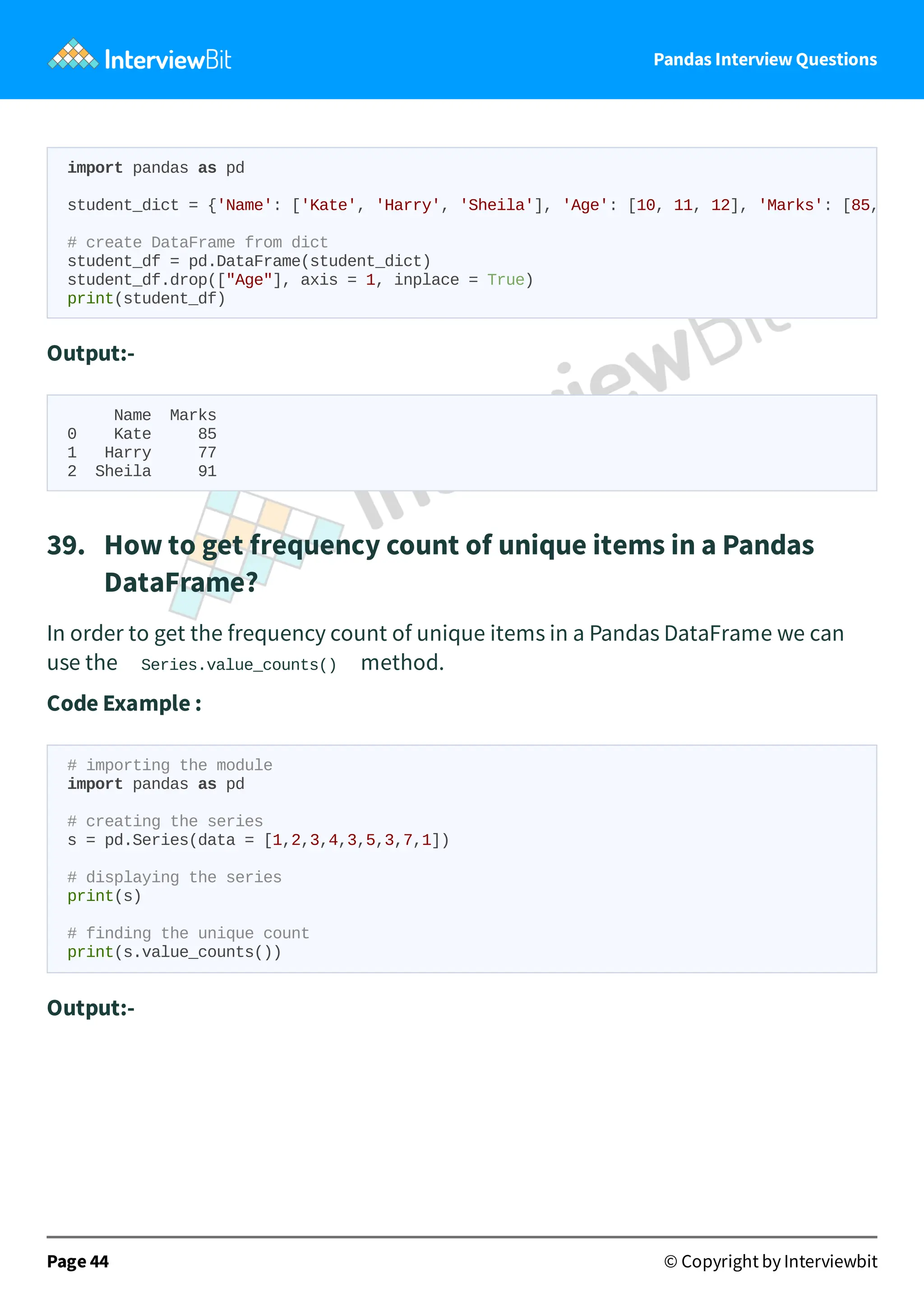 Pandas Interview Questions
Output:-
Name Marks
0 Kate 85
1 Harry 77
2 Sheila 91
39. How to get frequency count of unique items in a Pandas
DataFrame?
In order to get the frequency count of unique items in a Pandas DataFrame we can
use the Series.value_counts() method.
Code Example :
# importing the module
import pandas as pd
# creating the series
s = pd.Series(data = [1,2,3,4,3,5,3,7,1])
# displaying the series
print(s)
# finding the unique count
print(s.value_counts())
Output:-
Page 44 © Copyright by Interviewbit
import pandas as pd
student_dict = {'Name': ['Kate', 'Harry', 'Sheila'], 'Age': [10, 11, 12], 'Marks': [85,
# create DataFrame from dict
student_df = pd.DataFrame(student_dict)
student_df.drop(["Age"], axis = 1, inplace = True)
print(student_df)
 