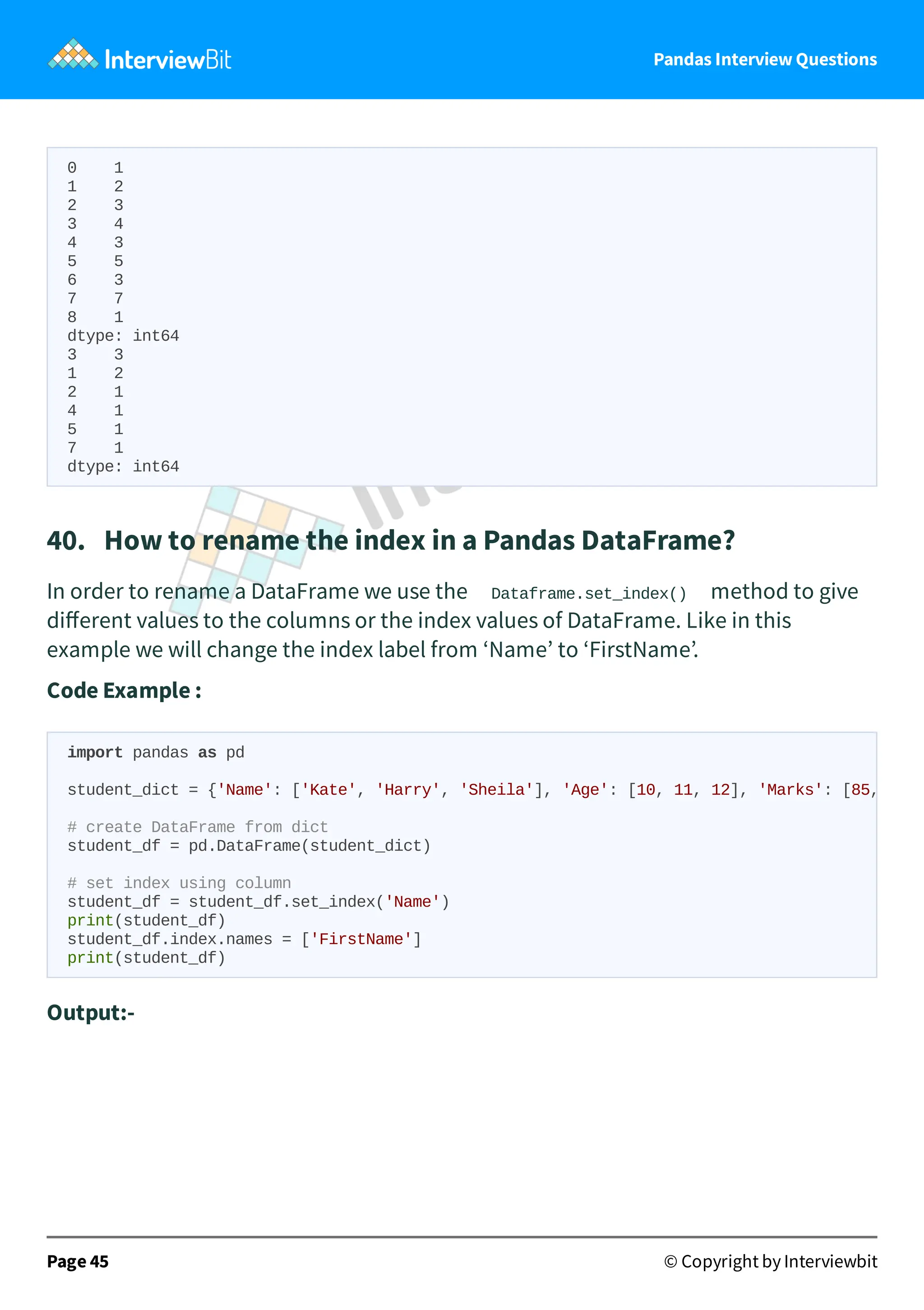 Pandas Interview Questions
0 1
1 2
2 3
3 4
4 3
5 5
6 3
7 7
8 1
dtype: int64
3 3
1 2
2 1
4 1
5 1
7 1
dtype: int64
40. How to rename the index in a Pandas DataFrame?
In order to rename a DataFrame we use the Dataframe.set_index() method to give
diﬀerent values to the columns or the index values of DataFrame. Like in this
example we will change the index label from ‘Name’ to ‘FirstName’.
Code Example :
Output:-
Page 45 © Copyright by Interviewbit
import pandas as pd
student_dict = {'Name': ['Kate', 'Harry', 'Sheila'], 'Age': [10, 11, 12], 'Marks': [85,
# create DataFrame from dict
student_df = pd.DataFrame(student_dict)
# set index using column
student_df = student_df.set_index('Name')
print(student_df)
student_df.index.names = ['FirstName']
print(student_df)
 