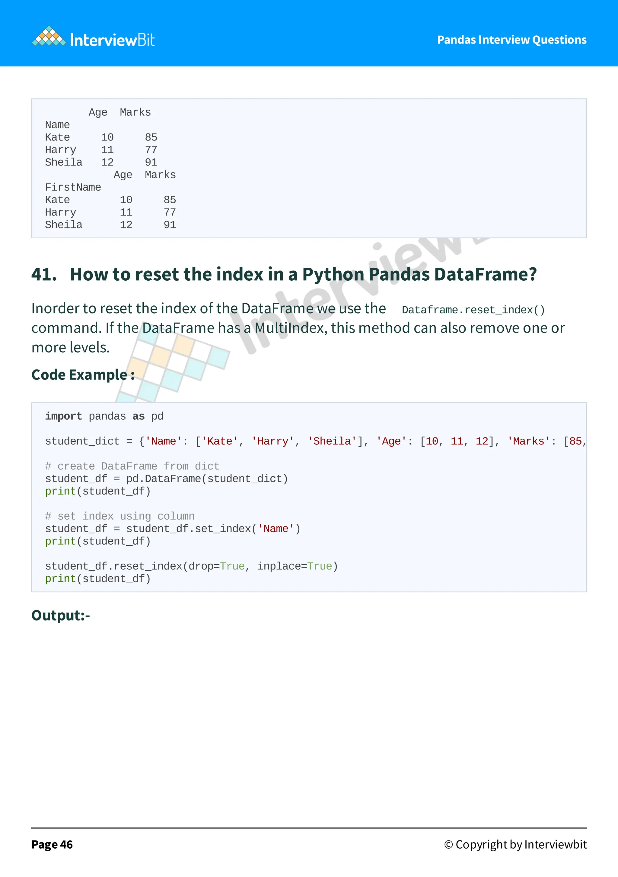 Pandas Interview Questions
Age Marks
Name
Kate 10 85
Harry 11 77
Sheila 12 91
Age Marks
FirstName
Kate 10 85
Harry 11 77
Sheila 12 91
41. How to reset the index in a Python Pandas DataFrame?
Inorder to reset the index of the DataFrame we use the Dataframe.reset_index()
command. If the DataFrame has a MultiIndex, this method can also remove one or
more levels.
Code Example :
Output:-
Page 46 © Copyright by Interviewbit
import pandas as pd
student_dict = {'Name': ['Kate', 'Harry', 'Sheila'], 'Age': [10, 11, 12], 'Marks': [85,
# create DataFrame from dict
student_df = pd.DataFrame(student_dict)
print(student_df)
# set index using column
student_df = student_df.set_index('Name')
print(student_df)
student_df.reset_index(drop=True, inplace=True)
print(student_df)
 
