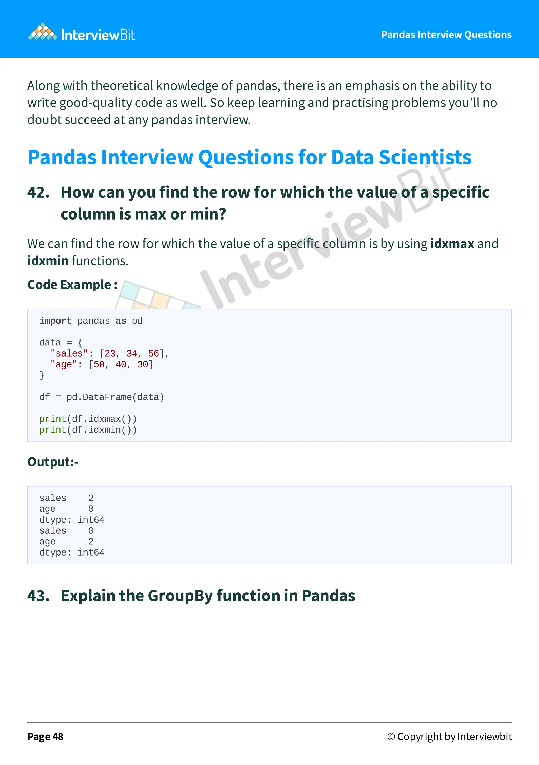 Pandas Interview Questions
Along with theoretical knowledge of pandas, there is an emphasis on the ability to
write good-quality code as well. So keep learning and practising problems you’ll no
doubt succeed at any pandas interview.
Pandas Interview Questions for Data Scientists
42. How can you find the row for which the value of a specific
column is max or min?
We can find the row for which the value of a specific column is by using idxmax and
idxmin functions.
Code Example :
import pandas as pd
data = {
"sales": [23, 34, 56],
"age": [50, 40, 30]
}
df = pd.DataFrame(data)
print(df.idxmax())
print(df.idxmin())
Output:-
sales 2
age 0
dtype: int64
sales 0
age 2
dtype: int64
43. Explain the GroupBy function in Pandas
Page 48 © Copyright by Interviewbit
 