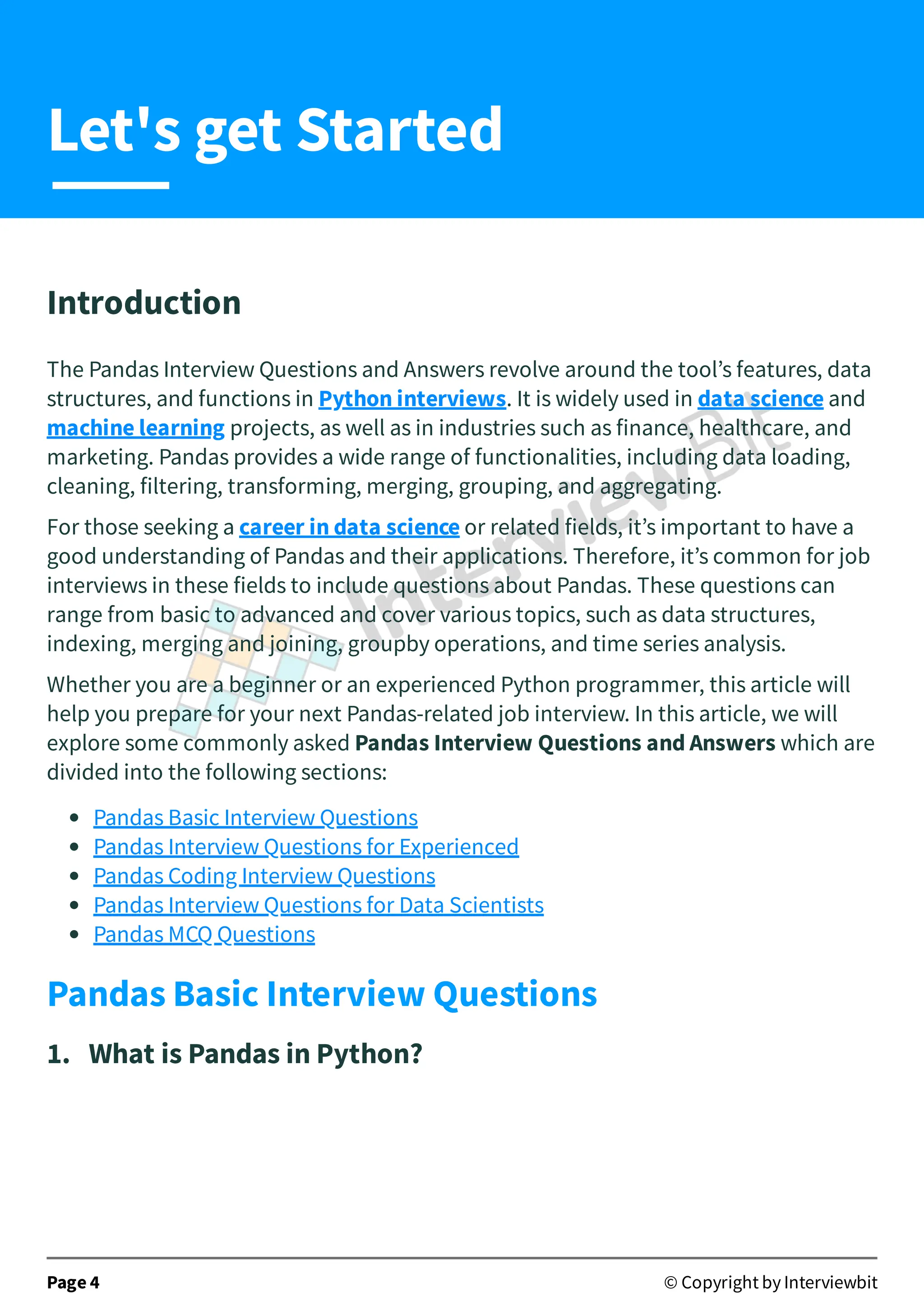 Introduction
The Pandas Interview Questions and Answers revolve around the tool’s features, data
structures, and functions in Python interviews. It is widely used in data science and
machine learning projects, as well as in industries such as finance, healthcare, and
marketing. Pandas provides a wide range of functionalities, including data loading,
cleaning, filtering, transforming, merging, grouping, and aggregating.
For those seeking a career in data science or related fields, it’s important to have a
good understanding of Pandas and their applications. Therefore, it’s common for job
interviews in these fields to include questions about Pandas. These questions can
range from basic to advanced and cover various topics, such as data structures,
indexing, merging and joining, groupby operations, and time series analysis.
Whether you are a beginner or an experienced Python programmer, this article will
help you prepare for your next Pandas-related job interview. In this article, we will
explore some commonly asked Pandas Interview Questions and Answers which are
divided into the following sections:
Pandas Basic Interview Questions
Pandas Interview Questions for Experienced
Pandas Coding Interview Questions
Pandas Interview Questions for Data Scientists
Pandas MCQ Questions
Pandas Basic Interview Questions
1. What is Pandas in Python?
Page 4 © Copyright by Interviewbit
Let's get Started
 