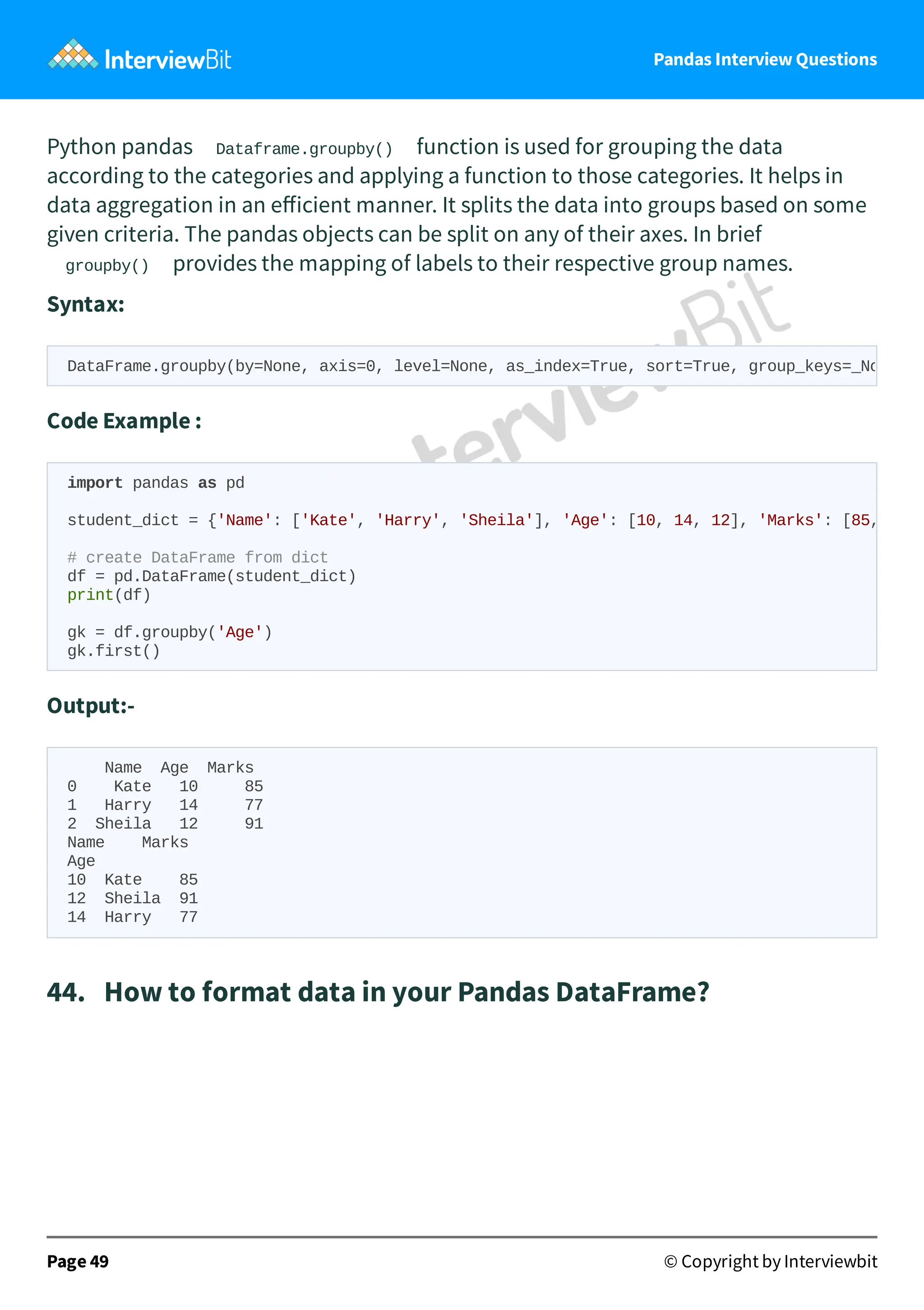 Pandas Interview Questions
Python pandas Dataframe.groupby() function is used for grouping the data
according to the categories and applying a function to those categories. It helps in
data aggregation in an eﬀicient manner. It splits the data into groups based on some
given criteria. The pandas objects can be split on any of their axes. In brief
groupby() provides the mapping of labels to their respective group names.
Syntax:
Code Example :
Output:-
Name Age Marks
0 Kate 10 85
1 Harry 14 77
2 Sheila 12 91
Name Marks
Age
10 Kate 85
12 Sheila 91
14 Harry 77
44. How to format data in your Pandas DataFrame?
Page 49 © Copyright by Interviewbit
DataFrame.groupby(by=None, axis=0, level=None, as_index=True, sort=True, group_keys=_No
import pandas as pd
student_dict = {'Name': ['Kate', 'Harry', 'Sheila'], 'Age': [10, 14, 12], 'Marks': [85,
# create DataFrame from dict
df = pd.DataFrame(student_dict)
print(df)
gk = df.groupby('Age')
gk.first()
 