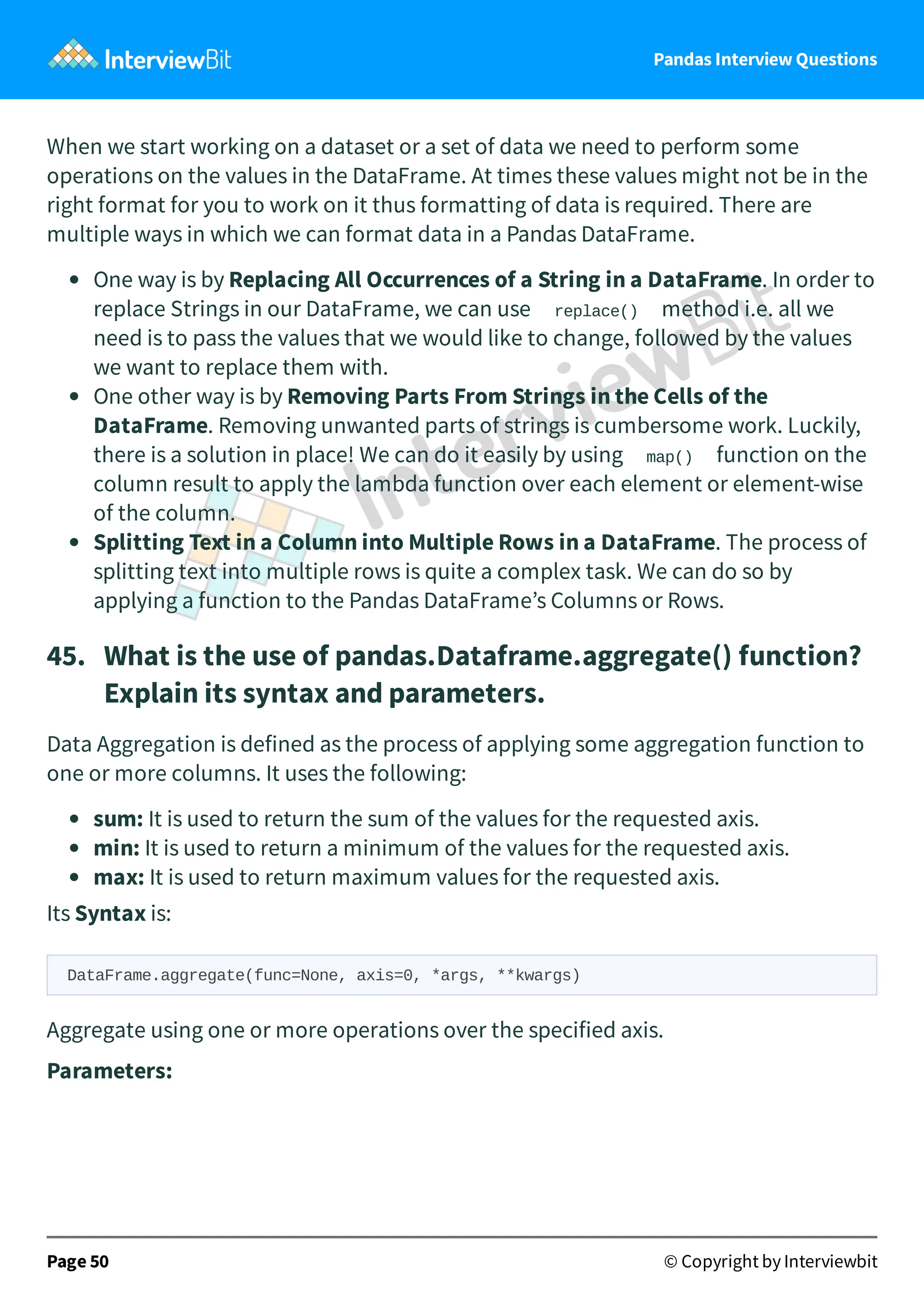 Pandas Interview Questions
When we start working on a dataset or a set of data we need to perform some
operations on the values in the DataFrame. At times these values might not be in the
right format for you to work on it thus formatting of data is required. There are
multiple ways in which we can format data in a Pandas DataFrame.
One way is by Replacing All Occurrences of a String in a DataFrame. In order to
replace Strings in our DataFrame, we can use replace() method i.e. all we
need is to pass the values that we would like to change, followed by the values
we want to replace them with.
One other way is by Removing Parts From Strings in the Cells of the
DataFrame. Removing unwanted parts of strings is cumbersome work. Luckily,
there is a solution in place! We can do it easily by using map() function on the
column result to apply the lambda function over each element or element-wise
of the column.
Splitting Text in a Column into Multiple Rows in a DataFrame. The process of
splitting text into multiple rows is quite a complex task. We can do so by
applying a function to the Pandas DataFrame’s Columns or Rows.
45. What is the use of pandas.Dataframe.aggregate() function?
Explain its syntax and parameters.
Data Aggregation is defined as the process of applying some aggregation function to
one or more columns. It uses the following:
sum: It is used to return the sum of the values for the requested axis.
min: It is used to return a minimum of the values for the requested axis.
max: It is used to return maximum values for the requested axis.
Its Syntax is:
DataFrame.aggregate(func=None, axis=0, *args, **kwargs)
Aggregate using one or more operations over the specified axis.
Parameters:
Page 50 © Copyright by Interviewbit
 