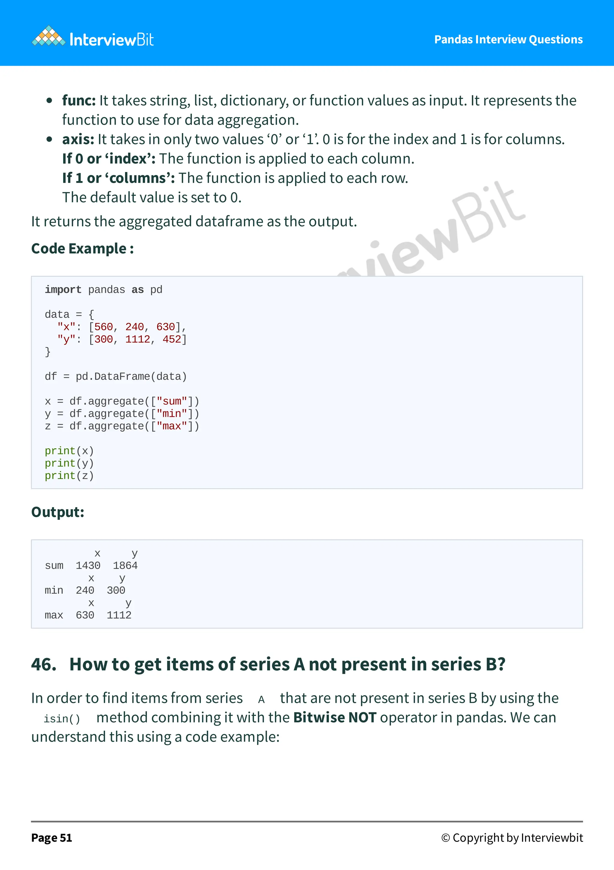 Pandas Interview Questions
func: It takes string, list, dictionary, or function values as input. It represents the
function to use for data aggregation.
axis: It takes in only two values ‘0’ or ‘1’. 0 is for the index and 1 is for columns.
If 0 or ‘index’: The function is applied to each column.
If 1 or ‘columns’: The function is applied to each row.
The default value is set to 0.
It returns the aggregated dataframe as the output.
Code Example :
import pandas as pd
data = {
"x": [560, 240, 630],
"y": [300, 1112, 452]
}
df = pd.DataFrame(data)
x = df.aggregate(["sum"])
y = df.aggregate(["min"])
z = df.aggregate(["max"])
print(x)
print(y)
print(z)
Output:
x y
sum 1430 1864
x y
min 240 300
x y
max 630 1112
46. How to get items of series A not present in series B?
In order to find items from series A that are not present in series B by using the
isin() method combining it with the Bitwise NOT operator in pandas. We can
understand this using a code example:
Page 51 © Copyright by Interviewbit
 
