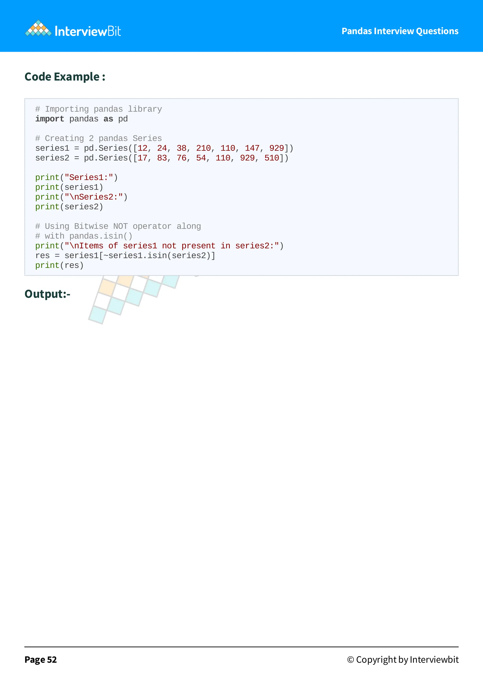 Pandas Interview Questions
Code Example :
# Importing pandas library
import pandas as pd
# Creating 2 pandas Series
series1 = pd.Series([12, 24, 38, 210, 110, 147, 929])
series2 = pd.Series([17, 83, 76, 54, 110, 929, 510])
print("Series1:")
print(series1)
print("nSeries2:")
print(series2)
# Using Bitwise NOT operator along
# with pandas.isin()
print("nItems of series1 not present in series2:")
res = series1[~series1.isin(series2)]
print(res)
Output:-
Page 52 © Copyright by Interviewbit
 