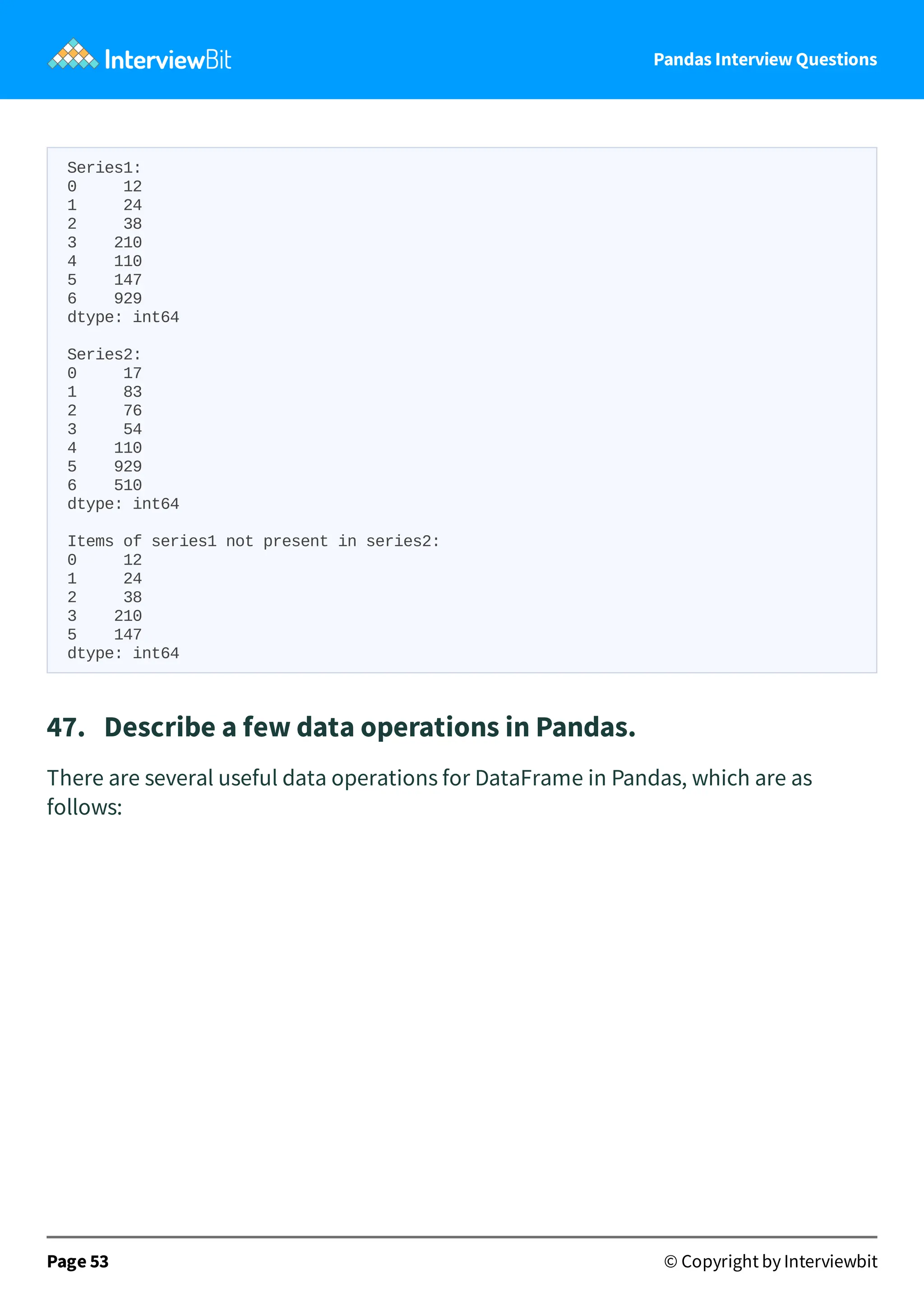 Pandas Interview Questions
Series1:
0 12
1 24
2 38
3 210
4 110
5 147
6 929
dtype: int64
Series2:
0 17
1 83
2 76
3 54
4 110
5 929
6 510
dtype: int64
Items of series1 not present in series2:
0 12
1 24
2 38
3 210
5 147
dtype: int64
47. Describe a few data operations in Pandas.
There are several useful data operations for DataFrame in Pandas, which are as
follows:
Page 53 © Copyright by Interviewbit
 