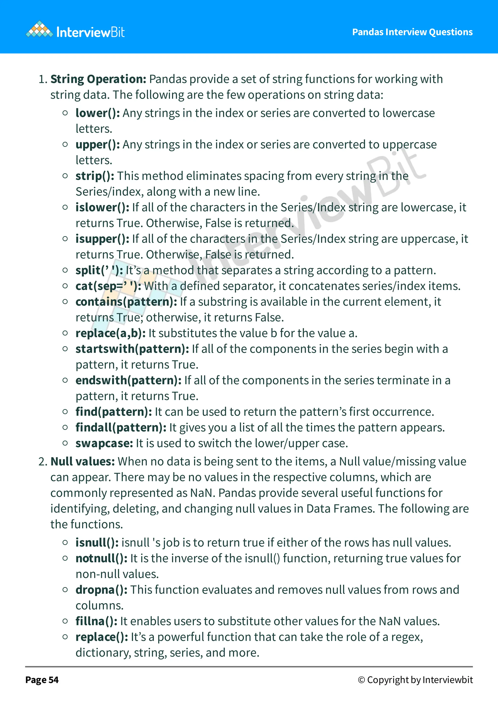 Pandas Interview Questions
1. String Operation: Pandas provide a set of string functions for working with
string data. The following are the few operations on string data:
lower(): Any strings in the index or series are converted to lowercase
letters.
upper(): Any strings in the index or series are converted to uppercase
letters.
strip(): This method eliminates spacing from every string in the
Series/index, along with a new line.
islower(): If all of the characters in the Series/Index string are lowercase, it
returns True. Otherwise, False is returned.
isupper(): If all of the characters in the Series/Index string are uppercase, it
returns True. Otherwise, False is returned.
split(’ '): It’s a method that separates a string according to a pattern.
cat(sep=’ '): With a defined separator, it concatenates series/index items.
contains(pattern): If a substring is available in the current element, it
returns True; otherwise, it returns False.
replace(a,b): It substitutes the value b for the value a.
startswith(pattern): If all of the components in the series begin with a
pattern, it returns True.
endswith(pattern): If all of the components in the series terminate in a
pattern, it returns True.
find(pattern): It can be used to return the pattern’s first occurrence.
findall(pattern): It gives you a list of all the times the pattern appears.
swapcase: It is used to switch the lower/upper case.
2. Null values: When no data is being sent to the items, a Null value/missing value
can appear. There may be no values in the respective columns, which are
commonly represented as NaN. Pandas provide several useful functions for
identifying, deleting, and changing null values in Data Frames. The following are
the functions.
isnull(): isnull 's job is to return true if either of the rows has null values.
notnull(): It is the inverse of the isnull() function, returning true values for
non-null values.
dropna(): This function evaluates and removes null values from rows and
columns.
fillna(): It enables users to substitute other values for the NaN values.
replace(): It’s a powerful function that can take the role of a regex,
dictionary, string, series, and more.
Page 54 © Copyright by Interviewbit
 