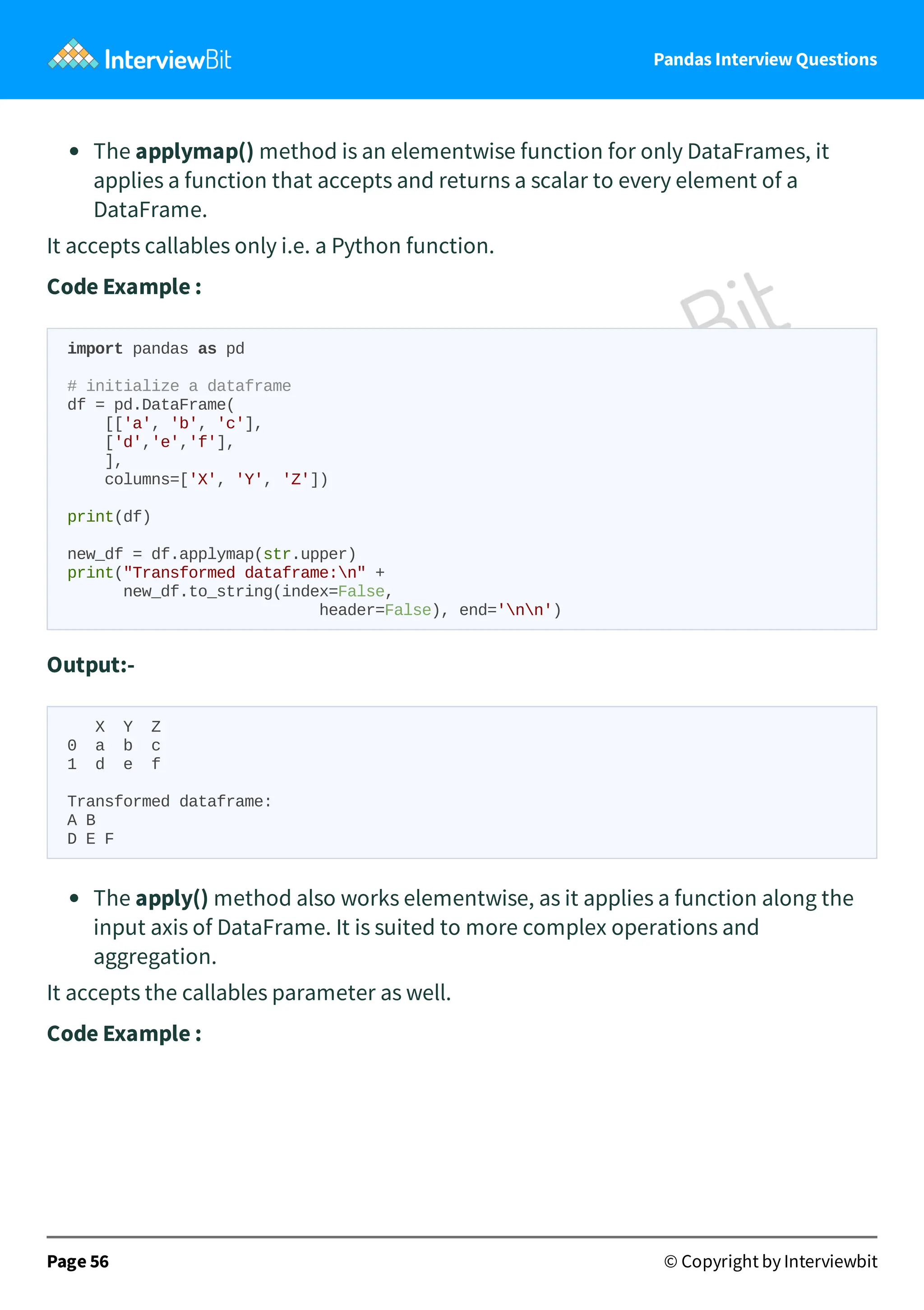 Pandas Interview Questions
The applymap() method is an elementwise function for only DataFrames, it
applies a function that accepts and returns a scalar to every element of a
DataFrame.
It accepts callables only i.e. a Python function.
Code Example :
import pandas as pd
# initialize a dataframe
df = pd.DataFrame(
[['a', 'b', 'c'],
['d','e','f'],
],
columns=['X', 'Y', 'Z'])
print(df)
new_df = df.applymap(str.upper)
print("Transformed dataframe:n" +
new_df.to_string(index=False,
header=False), end='nn')
Output:-
X Y Z
0 a b c
1 d e f
Transformed dataframe:
A B
D E F
The apply() method also works elementwise, as it applies a function along the
input axis of DataFrame. It is suited to more complex operations and
aggregation.
It accepts the callables parameter as well.
Code Example :
Page 56 © Copyright by Interviewbit
 