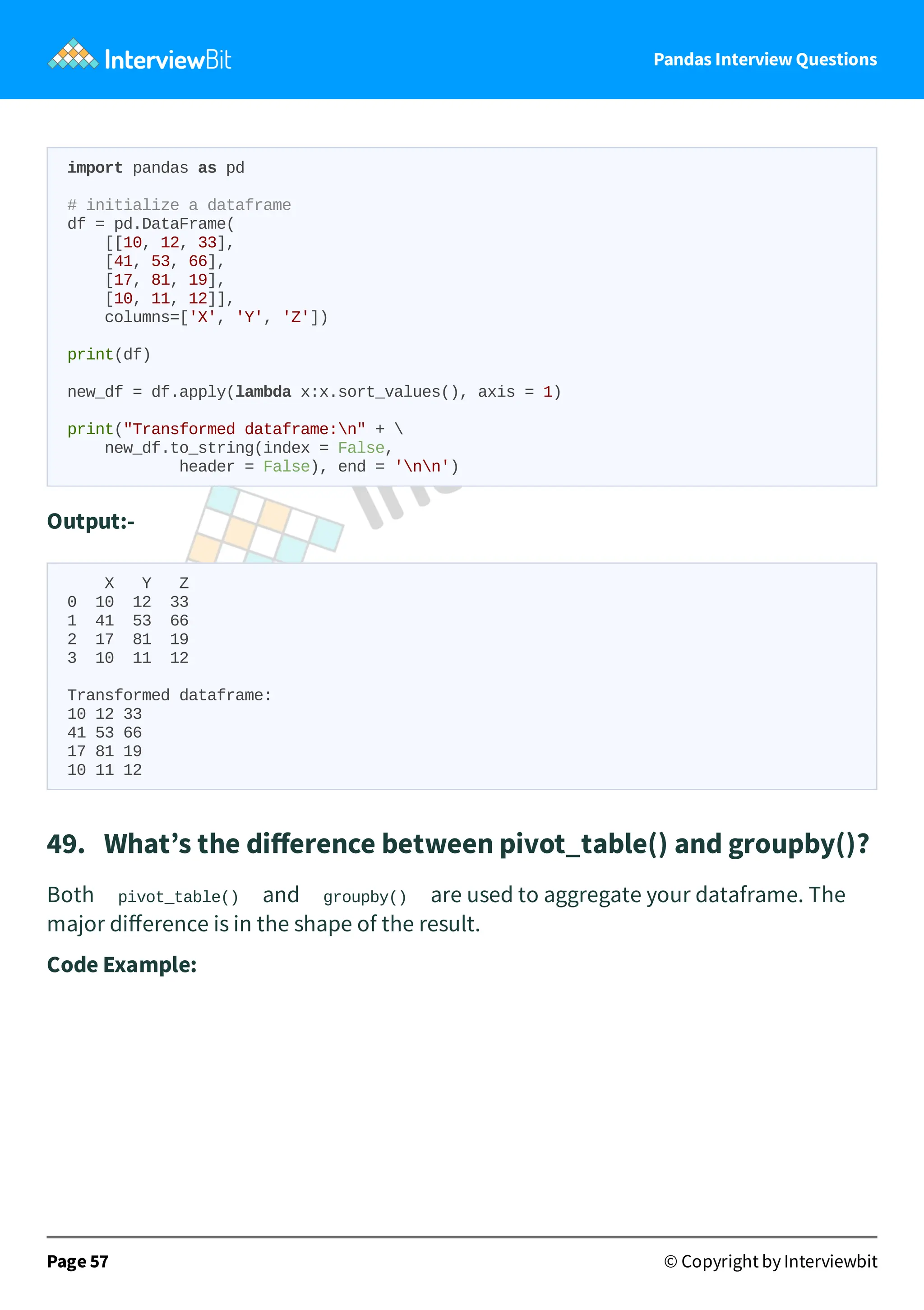 Pandas Interview Questions
import pandas as pd
# initialize a dataframe
df = pd.DataFrame(
[[10, 12, 33],
[41, 53, 66],
[17, 81, 19],
[10, 11, 12]],
columns=['X', 'Y', 'Z'])
print(df)
new_df = df.apply(lambda x:x.sort_values(), axis = 1)
print("Transformed dataframe:n" + 
new_df.to_string(index = False,
header = False), end = 'nn')
Output:-
X Y Z
0 10 12 33
1 41 53 66
2 17 81 19
3 10 11 12
Transformed dataframe:
10 12 33
41 53 66
17 81 19
10 11 12
49. What’s the diﬀerence between pivot_table() and groupby()?
Both pivot_table() and groupby() are used to aggregate your dataframe. The
major diﬀerence is in the shape of the result.
Code Example:
Page 57 © Copyright by Interviewbit
 