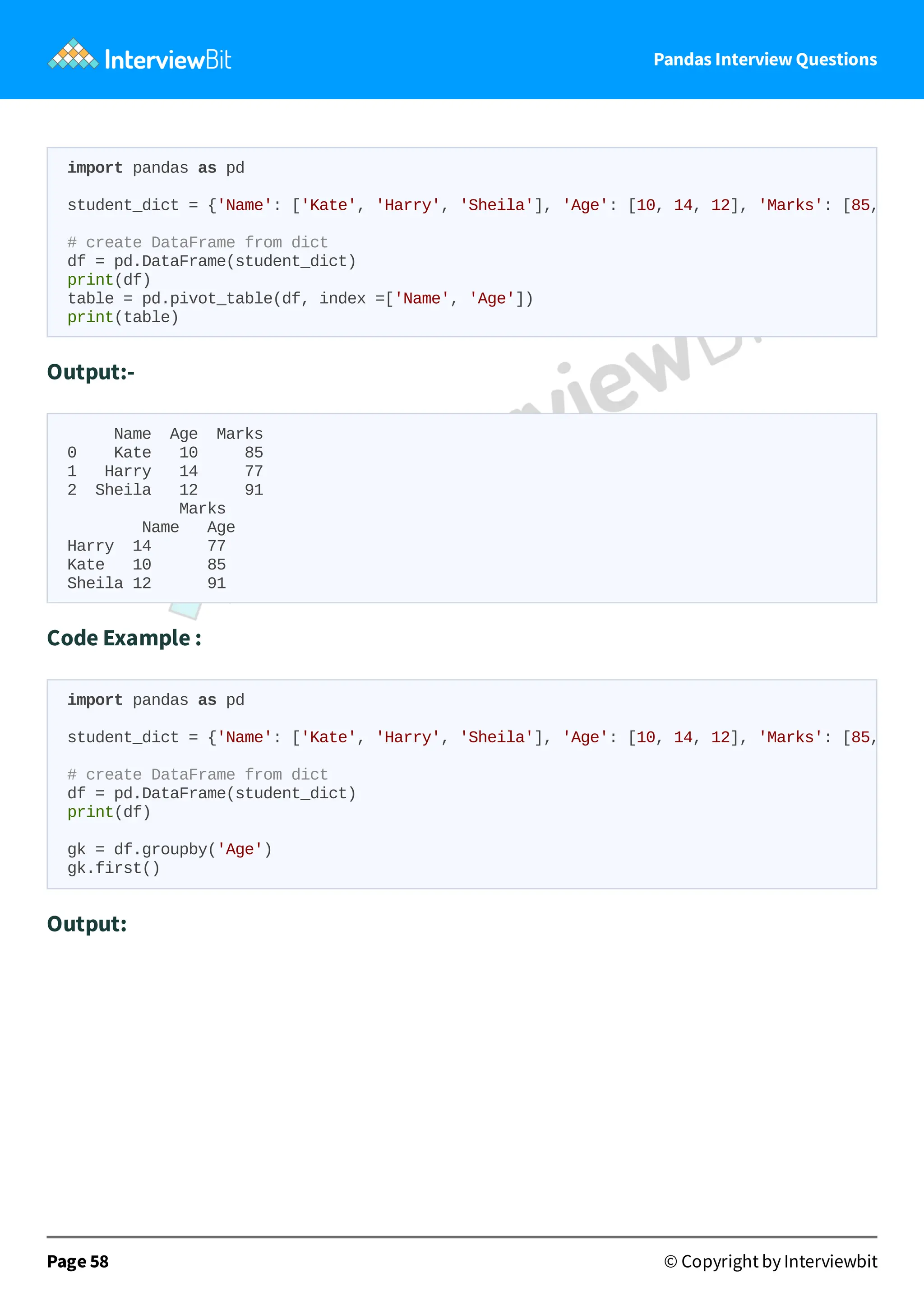 Pandas Interview Questions
Output:-
Name Age Marks
0 Kate 10 85
1 Harry 14 77
2 Sheila 12 91
Marks
Name Age
Harry 14 77
Kate 10 85
Sheila 12 91
Code Example :
Output:
Page 58 © Copyright by Interviewbit
import pandas as pd
student_dict = {'Name': ['Kate', 'Harry', 'Sheila'], 'Age': [10, 14, 12], 'Marks': [85,
# create DataFrame from dict
df = pd.DataFrame(student_dict)
print(df)
table = pd.pivot_table(df, index =['Name', 'Age'])
print(table)
import pandas as pd
student_dict = {'Name': ['Kate', 'Harry', 'Sheila'], 'Age': [10, 14, 12], 'Marks': [85,
# create DataFrame from dict
df = pd.DataFrame(student_dict)
print(df)
gk = df.groupby('Age')
gk.first()
 