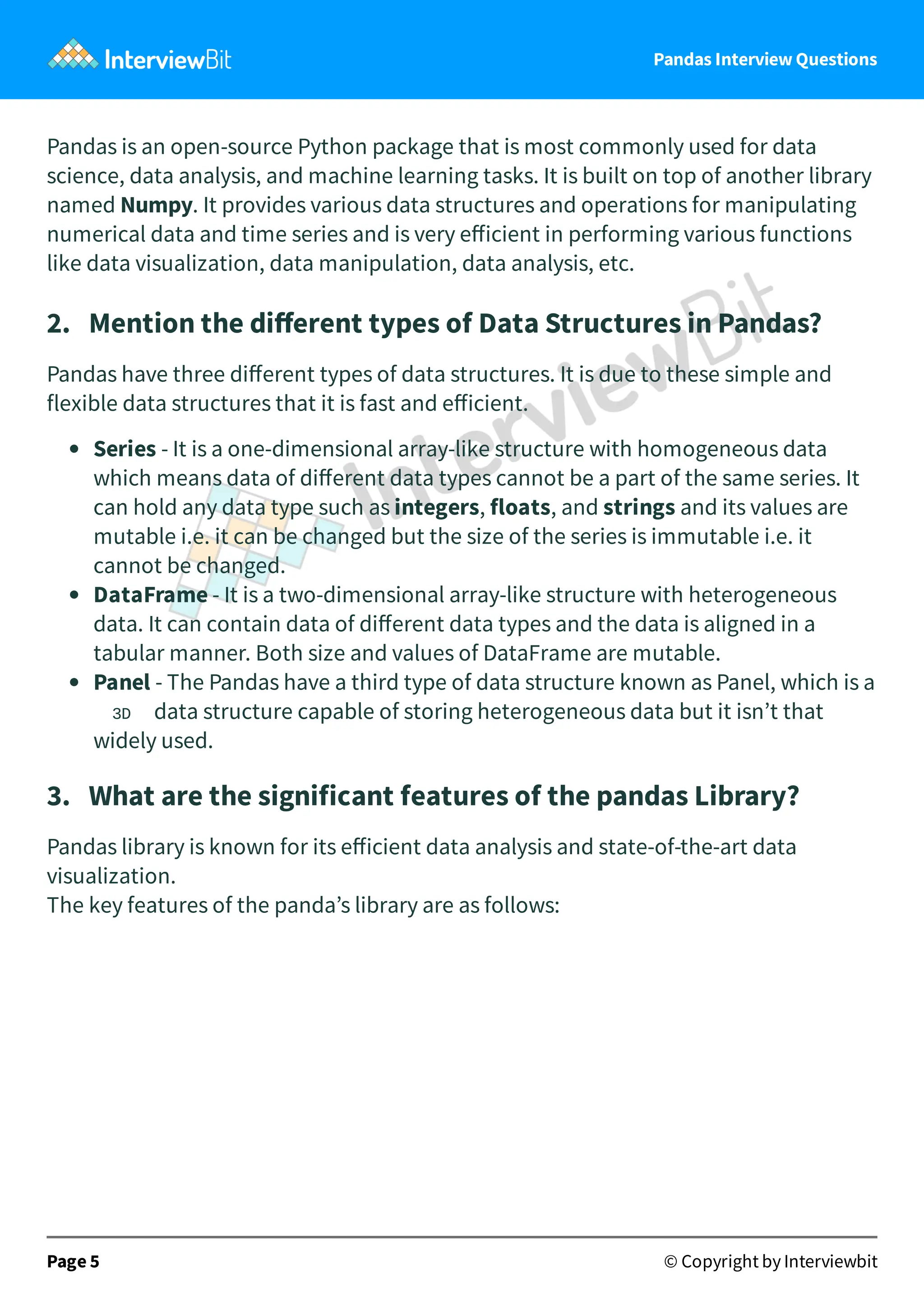 Pandas Interview Questions
Pandas is an open-source Python package that is most commonly used for data
science, data analysis, and machine learning tasks. It is built on top of another library
named Numpy. It provides various data structures and operations for manipulating
numerical data and time series and is very eﬀicient in performing various functions
like data visualization, data manipulation, data analysis, etc.
2. Mention the diﬀerent types of Data Structures in Pandas?
Pandas have three diﬀerent types of data structures. It is due to these simple and
flexible data structures that it is fast and eﬀicient.
Series - It is a one-dimensional array-like structure with homogeneous data
which means data of diﬀerent data types cannot be a part of the same series. It
can hold any data type such as integers, floats, and strings and its values are
mutable i.e. it can be changed but the size of the series is immutable i.e. it
cannot be changed.
DataFrame - It is a two-dimensional array-like structure with heterogeneous
data. It can contain data of diﬀerent data types and the data is aligned in a
tabular manner. Both size and values of DataFrame are mutable.
Panel - The Pandas have a third type of data structure known as Panel, which is a
3D data structure capable of storing heterogeneous data but it isn’t that
widely used.
3. What are the significant features of the pandas Library?
Pandas library is known for its eﬀicient data analysis and state-of-the-art data
visualization.
The key features of the panda’s library are as follows:
Page 5 © Copyright by Interviewbit
 