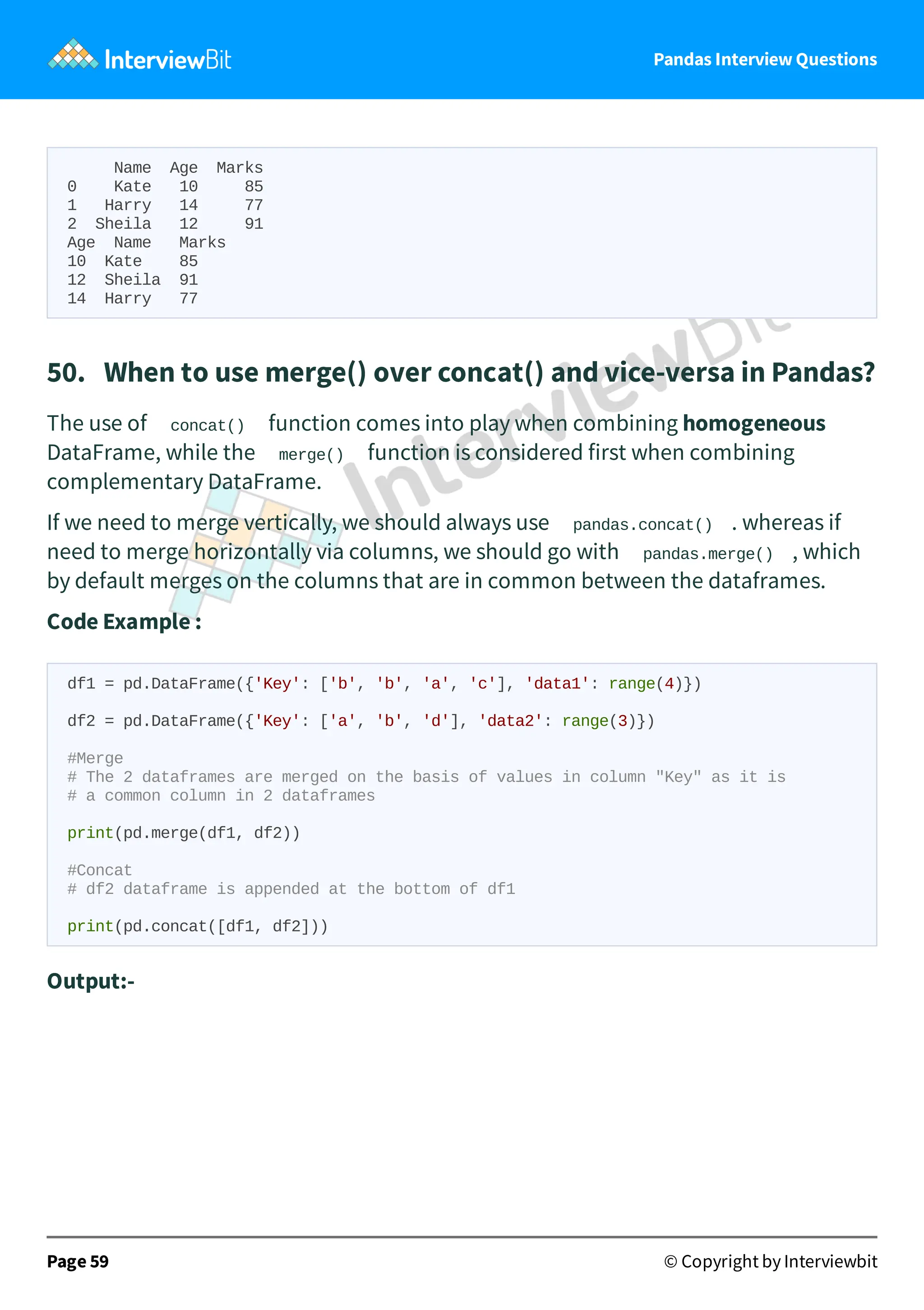 Pandas Interview Questions
Name Age Marks
0 Kate 10 85
1 Harry 14 77
2 Sheila 12 91
Age Name Marks
10 Kate 85
12 Sheila 91
14 Harry 77
50. When to use merge() over concat() and vice-versa in Pandas?
The use of concat() function comes into play when combining homogeneous
DataFrame, while the merge() function is considered first when combining
complementary DataFrame.
If we need to merge vertically, we should always use pandas.concat() . whereas if
need to merge horizontally via columns, we should go with pandas.merge() , which
by default merges on the columns that are in common between the dataframes.
Code Example :
df1 = pd.DataFrame({'Key': ['b', 'b', 'a', 'c'], 'data1': range(4)})
df2 = pd.DataFrame({'Key': ['a', 'b', 'd'], 'data2': range(3)})
#Merge
# The 2 dataframes are merged on the basis of values in column "Key" as it is
# a common column in 2 dataframes
print(pd.merge(df1, df2))
#Concat
# df2 dataframe is appended at the bottom of df1
print(pd.concat([df1, df2]))
Output:-
Page 59 © Copyright by Interviewbit
 