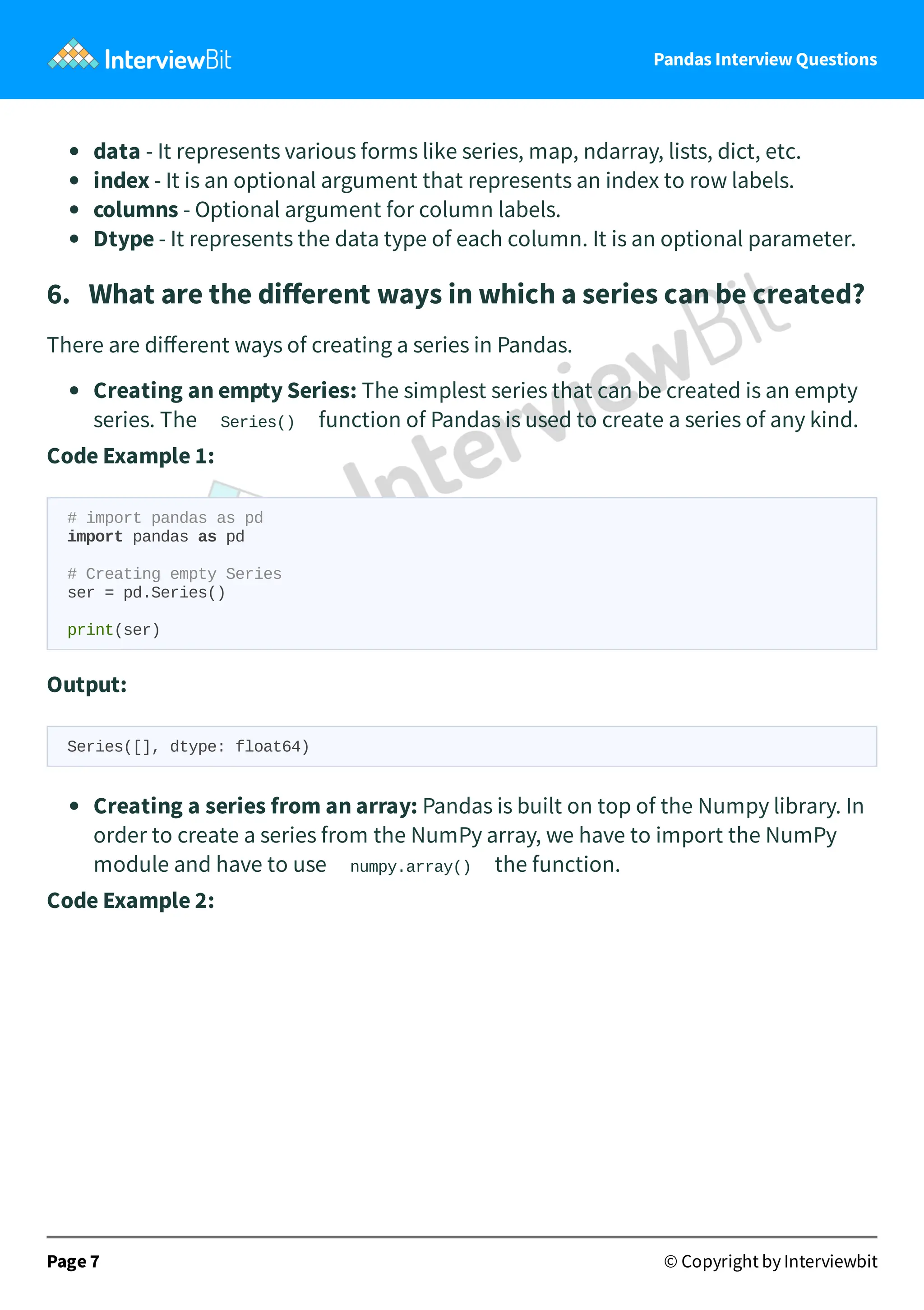 Pandas Interview Questions
data - It represents various forms like series, map, ndarray, lists, dict, etc.
index - It is an optional argument that represents an index to row labels.
columns - Optional argument for column labels.
Dtype - It represents the data type of each column. It is an optional parameter.
6. What are the diﬀerent ways in which a series can be created?
There are diﬀerent ways of creating a series in Pandas.
Creating an empty Series: The simplest series that can be created is an empty
series. The Series() function of Pandas is used to create a series of any kind.
Code Example 1:
# import pandas as pd
import pandas as pd
# Creating empty Series
ser = pd.Series()
print(ser)
Output:
Series([], dtype: float64)
Creating a series from an array: Pandas is built on top of the Numpy library. In
order to create a series from the NumPy array, we have to import the NumPy
module and have to use numpy.array() the function.
Code Example 2:
Page 7 © Copyright by Interviewbit
 