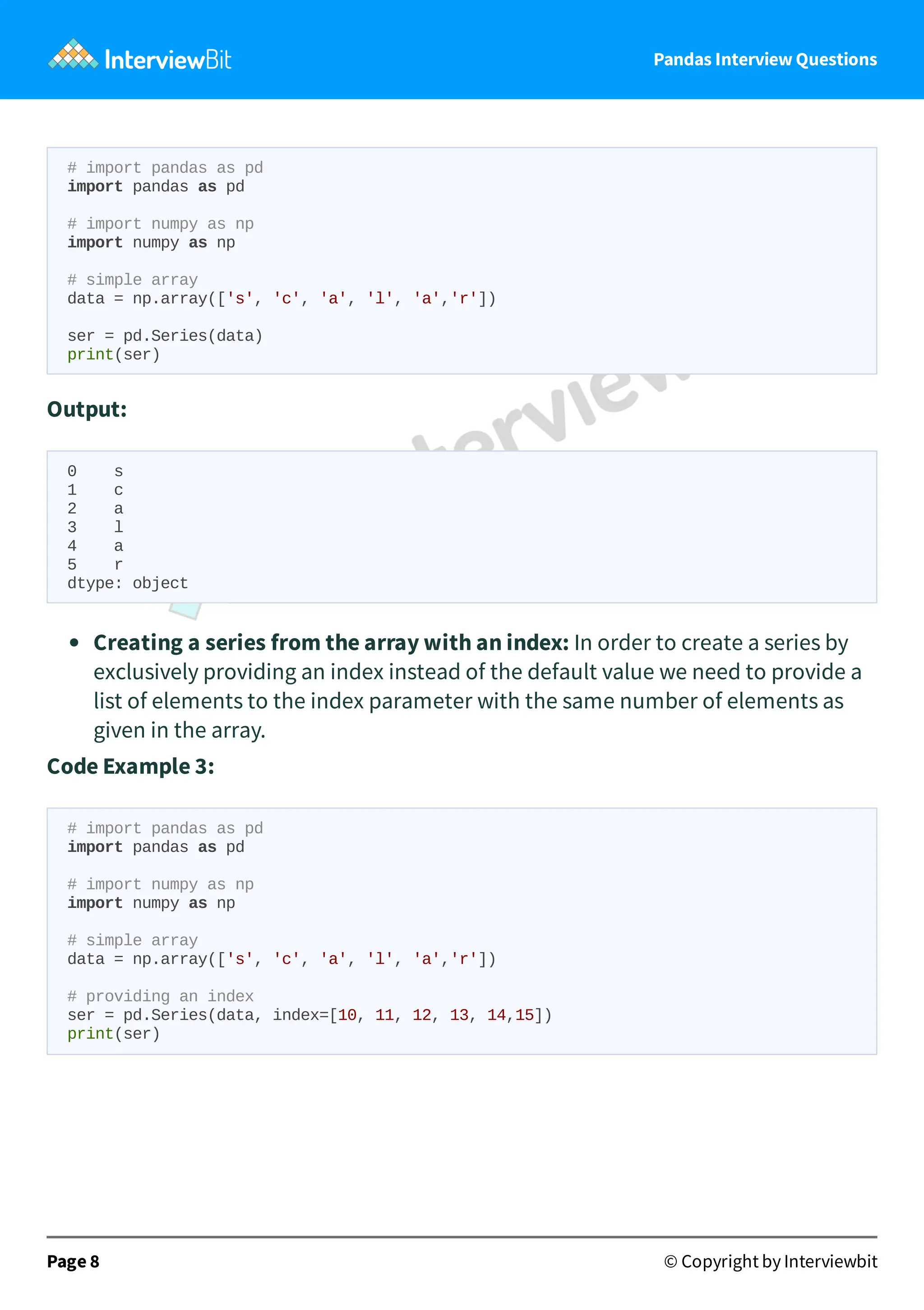 Pandas Interview Questions
# import pandas as pd
import pandas as pd
# import numpy as np
import numpy as np
# simple array
data = np.array(['s', 'c', 'a', 'l', 'a','r'])
ser = pd.Series(data)
print(ser)
Output:
0 s
1 c
2 a
3 l
4 a
5 r
dtype: object
Creating a series from the array with an index: In order to create a series by
exclusively providing an index instead of the default value we need to provide a
list of elements to the index parameter with the same number of elements as
given in the array.
Code Example 3:
# import pandas as pd
import pandas as pd
# import numpy as np
import numpy as np
# simple array
data = np.array(['s', 'c', 'a', 'l', 'a','r'])
# providing an index
ser = pd.Series(data, index=[10, 11, 12, 13, 14,15])
print(ser)
Page 8 © Copyright by Interviewbit
 