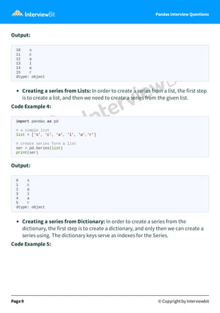 Pandas Interview Questions
Output:
10 s
11 c
12 a
13 l
14 a
15 r
dtype: object
Creating a series from Lists: In order to create a series from a list, the first step
is to create a list, and then we need to create a series from the given list.
Code Example 4:
import pandas as pd
# a simple list
list = ['s', 'c', 'a', 'l', 'a','r']
# create series form a list
ser = pd.Series(list)
print(ser)
Output:
0 s
1 c
2 a
3 l
4 a
5 r
dtype: object
Creating a series from Dictionary: In order to create a series from the
dictionary, the first step is to create a dictionary, and only then we can create a
series using. The dictionary keys serve as indexes for the Series.
Code Example 5:
Page 9 © Copyright by Interviewbit
 