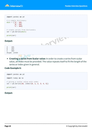 Pandas Interview Questions
import pandas as pd
# a simple dictionary
dict = {'A': 101,
'B': 202,
'C': 303}
# create series from dictionary
ser = pd.Series(dict)
print(ser)
Output:
A 101
B 202
C 303
dtype: int64
Creating a series from Scalar value: In order to create a series from scalar
value, an index must be provided. The value repeats itself to fit the length of the
series or index given in general.
Code Example 6:
import pandas as pd
import numpy as np
# giving a scalar value with index
ser = pd.Series(10, index=[0, 1, 2, 3, 4, 5])
print(ser)
Output:
Page 10 © Copyright by Interviewbit
 