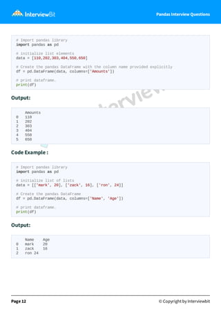 Pandas Interview Questions
# Import pandas library
import pandas as pd
# initialize list elements
data = [110,202,303,404,550,650]
# Create the pandas DataFrame with the column name provided explicitly
df = pd.DataFrame(data, columns=['Amounts'])
# print dataframe.
print(df)
Output:
Amounts
0 110
1 202
2 303
3 404
4 550
5 650
Code Example :
# Import pandas library
import pandas as pd
# initialize list of lists
data = [['mark', 20], ['zack', 16], ['ron', 24]]
# Create the pandas DataFrame
df = pd.DataFrame(data, columns=['Name', 'Age'])
# print dataframe.
print(df)
Output:
Name Age
0 mark 20
1 zack 16
2 ron 24
Page 12 © Copyright by Interviewbit
 