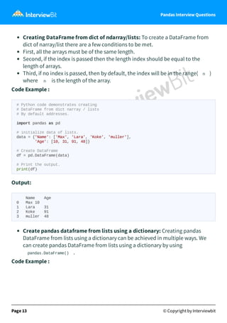Pandas Interview Questions
Creating DataFrame from dict of ndarray/lists: To create a DataFrame from
dict of narray/list there are a few conditions to be met.
First, all the arrays must be of the same length.
Second, if the index is passed then the length index should be equal to the
length of arrays.
Third, if no index is passed, then by default, the index will be in the range( n )
where n is the length of the array.
Code Example :
# Python code demonstrates creating
# DataFrame from dict narray / lists
# By default addresses.
import pandas as pd
# initialize data of lists.
data = {'Name': ['Max', 'Lara', 'Koke', 'muller'],
'Age': [10, 31, 91, 48]}
# Create DataFrame
df = pd.DataFrame(data)
# Print the output.
print(df)
Output:
Name Age
0 Max 10
1 Lara 31
2 Koke 91
3 muller 48
Create pandas dataframe from lists using a dictionary: Creating pandas
DataFrame from lists using a dictionary can be achieved in multiple ways. We
can create pandas DataFrame from lists using a dictionary by using
pandas.DataFrame() .
Code Example :
Page 13 © Copyright by Interviewbit
 