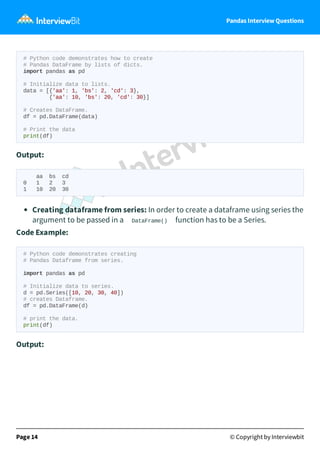 Pandas Interview Questions
# Python code demonstrates how to create
# Pandas DataFrame by lists of dicts.
import pandas as pd
# Initialize data to lists.
data = [{'aa': 1, 'bs': 2, 'cd': 3},
{'aa': 10, 'bs': 20, 'cd': 30}]
# Creates DataFrame.
df = pd.DataFrame(data)
# Print the data
print(df)
Output:
aa bs cd
0 1 2 3
1 10 20 30
Creating dataframe from series: In order to create a dataframe using series the
argument to be passed in a DataFrame() function has to be a Series.
Code Example:
# Python code demonstrates creating
# Pandas Dataframe from series.
import pandas as pd
# Initialize data to series.
d = pd.Series([10, 20, 30, 40])
# creates Dataframe.
df = pd.DataFrame(d)
# print the data.
print(df)
Output:
Page 14 © Copyright by Interviewbit
 