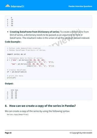Pandas Interview Questions
0
0 10
1 20
2 30
3 40
Creating DataFrame from Dictionary of series: To create a DataFrame from
Dict of series, a dictionary needs to be passed as an argument to form a
DataFrame. The resultant index is the union of all the series of passed indexed.
Code Example :
# Python code demonstrate creating
# Pandas Dataframe from Dicts of series.
import pandas as pd
# Initialize data to Dicts of series.
d = {'one': pd.Series([10, 20, 30, 40],
index=['a', 'b', 'c', 'd']),
'two': pd.Series([10, 20, 30, 40],
index=['a', 'b', 'c', 'd'])}
# creates Dataframe.
df = pd.DataFrame(d)
# print the data.
print(df)
Output:
one two
a 10 10
b 20 20
c 30 30
d 40 40
8. How can we create a copy of the series in Pandas?
We can create a copy of the series by using the following syntax:
Series.copy(deep=True)
Page 15 © Copyright by Interviewbit
 