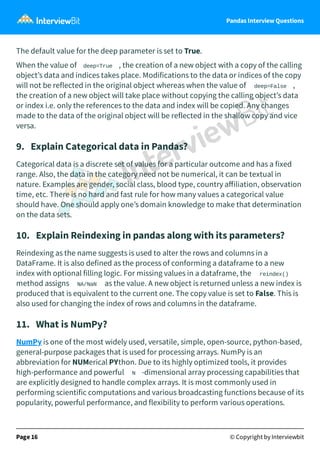 Pandas Interview Questions
The default value for the deep parameter is set to True.
When the value of deep=True , the creation of a new object with a copy of the calling
object’s data and indices takes place. Modifications to the data or indices of the copy
will not be reflected in the original object whereas when the value of deep=False ,
the creation of a new object will take place without copying the calling object’s data
or index i.e. only the references to the data and index will be copied. Any changes
made to the data of the original object will be reflected in the shallow copy and vice
versa.
9. Explain Categorical data in Pandas?
Categorical data is a discrete set of values for a particular outcome and has a fixed
range. Also, the data in the category need not be numerical, it can be textual in
nature. Examples are gender, social class, blood type, country aﬀiliation, observation
time, etc. There is no hard and fast rule for how many values a categorical value
should have. One should apply one’s domain knowledge to make that determination
on the data sets.
10. Explain Reindexing in pandas along with its parameters?
Reindexing as the name suggests is used to alter the rows and columns in a
DataFrame. It is also defined as the process of conforming a dataframe to a new
index with optional filling logic. For missing values in a dataframe, the reindex()
method assigns NA/NaN as the value. A new object is returned unless a new index is
produced that is equivalent to the current one. The copy value is set to False. This is
also used for changing the index of rows and columns in the dataframe.
11. What is NumPy?
NumPy is one of the most widely used, versatile, simple, open-source, python-based,
general-purpose packages that is used for processing arrays. NumPy is an
abbreviation for NUMerical PYthon. Due to its highly optimized tools, it provides
high-performance and powerful N -dimensional array processing capabilities that
are explicitly designed to handle complex arrays. It is most commonly used in
performing scientific computations and various broadcasting functions because of its
popularity, powerful performance, and flexibility to perform various operations.
Page 16 © Copyright by Interviewbit
 
