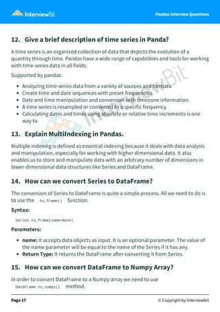 Pandas Interview Questions
12. Give a brief description of time series in Panda?
A time series is an organized collection of data that depicts the evolution of a
quantity through time. Pandas have a wide range of capabilities and tools for working
with time-series data in all fields.
Supported by pandas:
Analyzing time-series data from a variety of sources and formats.
Create time and date sequences with preset frequencies.
Date and time manipulation and conversion with timezone information.
A time series is resampled or converted to a specific frequency.
Calculating dates and times using absolute or relative time increments is one
way to.
13. Explain MultiIndexing in Pandas.
Multiple indexing is defined as essential indexing because it deals with data analysis
and manipulation, especially for working with higher dimensional data. It also
enables us to store and manipulate data with an arbitrary number of dimensions in
lower-dimensional data structures like Series and DataFrame.
14. How can we convert Series to DataFrame?
The conversion of Series to DataFrame is quite a simple process. All we need to do is
to use the to_frame() function.
Syntax:
Series.to_frame(name=None)
Parameters:
name: It accepts data objects as input. It is an optional parameter. The value of
the name parameter will be equal to the name of the Series if it has any.
Return Type: It returns the DataFrame a er converting it from Series.
15. How can we convert DataFrame to Numpy Array?
In order to convert DataFrame to a Numpy array we need to use
DataFrame.to_numpy() method.
Page 17 © Copyright by Interviewbit
 