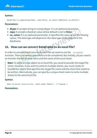 Pandas Interview Questions
Syntax:
DataFrame.to_numpy(dtype=None, copy=False, na_value=_NoDefault.no_default)
Parameters:
dtype: It accepts string or numpy.dtype. It is an optional parameter.
copy: It accepts a boolean value whose default is set to False.
na_value: It is an optional parameter. It specifies the value to use for missing
values. The data type will depend on the data type of the column in the
dataframe.
16. How can we convert DataFrame to an excel file?
In order to convert DataFrame to an excel file we need to use the to_excel()
function. There are various parameters to be considered. But initially, all you need is
to mention the DataFrame name and the name of the excel sheet.
Note: To write a single object to an Excel file, you need to provide the target file
name. However, if you want to write to multiple sheets, you must create an
ExcelWriter object that specifies the target file name and the sheet that needs to
be written. Alternatively, you can specify a unique sheet name to write multiple
sheets to the same Excel file.
Syntax:
data.to_excel( excel_writer, sheet_name='Sheet1', **kwargs )
Parameters:
Page 18 © Copyright by Interviewbit
 