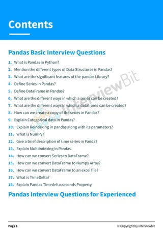 Pandas Basic Interview Questions
1. What is Pandas in Python?
2. Mention the diﬀerent types of Data Structures in Pandas?
3. What are the significant features of the pandas Library?
4. Define Series in Pandas?
5. Define DataFrame in Pandas?
6. What are the diﬀerent ways in which a series can be created?
7. What are the diﬀerent ways in which a dataframe can be created?
8. How can we create a copy of the series in Pandas?
9. Explain Categorical data in Pandas?
10. Explain Reindexing in pandas along with its parameters?
11. What is NumPy?
12. Give a brief description of time series in Panda?
13. Explain MultiIndexing in Pandas.
14. How can we convert Series to DataFrame?
15. How can we convert DataFrame to Numpy Array?
16. How can we convert DataFrame to an excel file?
17. What is TimeDelta?
18. Explain Pandas Timedelta.seconds Property
Pandas Interview Questions for Experienced
Page 1 © Copyright by Interviewbit
Contents
 