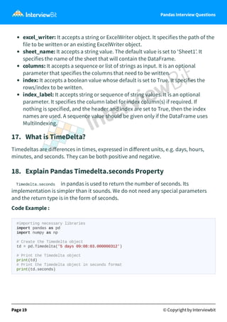 Pandas Interview Questions
excel_writer: It accepts a string or ExcelWriter object. It specifies the path of the
file to be written or an existing ExcelWriter object.
sheet_name: It accepts a string value. The default value is set to ‘Sheet1’. It
specifies the name of the sheet that will contain the DataFrame.
columns: It accepts a sequence or list of strings as input. It is an optional
parameter that specifies the columns that need to be written.
index: It accepts a boolean value whose default is set to True. It specifies the
rows/index to be written.
index_label: It accepts string or sequence of string values. It is an optional
parameter. It specifies the column label for index column(s) if required. If
nothing is specified, and the header and index are set to True, then the index
names are used. A sequence value should be given only if the DataFrame uses
MultiIndexing.
17. What is TimeDelta?
Timedeltas are diﬀerences in times, expressed in diﬀerent units, e.g. days, hours,
minutes, and seconds. They can be both positive and negative.
18. Explain Pandas Timedelta.seconds Property
Timedelta.seconds in pandas is used to return the number of seconds. Its
implementation is simpler than it sounds. We do not need any special parameters
and the return type is in the form of seconds.
Code Example :
#importing necessary libraries
import pandas as pd
import numpy as np
# Create the Timedelta object
td = pd.Timedelta('5 days 09:08:03.000000312')
# Print the Timedelta object
print(td)
# Print the Timedelta object in seconds format
print(td.seconds)
Page 19 © Copyright by Interviewbit
 