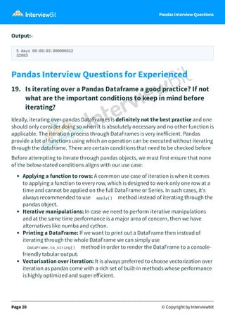 Pandas Interview Questions
Output:-
5 days 09:08:03.000000312
32883
Pandas Interview Questions for Experienced
19. Is iterating over a Pandas Dataframe a good practice? If not
what are the important conditions to keep in mind before
iterating?
Ideally, iterating over pandas DataFrames is definitely not the best practice and one
should only consider doing so when it is absolutely necessary and no other function is
applicable. The iteration process through DataFrames is very ineﬀicient. Pandas
provide a lot of functions using which an operation can be executed without iterating
through the dataframe. There are certain conditions that need to be checked before
Before attempting to iterate through pandas objects, we must first ensure that none
of the below-stated conditions aligns with our use case:
Applying a function to rows: A common use case of iteration is when it comes
to applying a function to every row, which is designed to work only one row at a
time and cannot be applied on the full DataFrame or Series. In such cases, it’s
always recommended to use apply() method instead of iterating through the
pandas object.
Iterative manipulations: In case we need to perform iterative manipulations
and at the same time performance is a major area of concern, then we have
alternatives like numba and cython.
Printing a DataFrame: If we want to print out a DataFrame then instead of
iterating through the whole DataFrame we can simply use
DataFrame.to_string() method in order to render the DataFrame to a console-
friendly tabular output.
Vectorisation over iteration: It is always preferred to choose vectorization over
iteration as pandas come with a rich set of built-in methods whose performance
is highly optimized and super eﬀicient.
Page 20 © Copyright by Interviewbit
 
