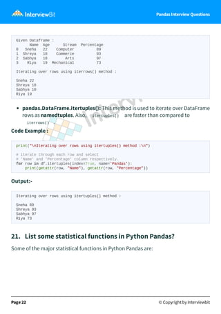 Pandas Interview Questions
Given Dataframe :
Name Age Stream Percentage
0 Sneha 22 Computer 89
1 Shreya 18 Commerce 93
2 Sabhya 10 Arts 97
3 Riya 19 Mechanical 73
Iterating over rows using iterrows() method :
Sneha 22
Shreya 18
Sabhya 10
Riya 19
pandas.DataFrame.itertuples(): This method is used to iterate over DataFrame
rows as namedtuples. Also, itertuples() are faster than compared to
iterrows() .
Code Example :
print("nIterating over rows using itertuples() method :n")
# iterate through each row and select
# 'Name' and 'Percentage' column respectively.
for row in df.itertuples(index=True, name='Pandas'):
print(getattr(row, "Name"), getattr(row, "Percentage"))
Output:-
Iterating over rows using itertuples() method :
Sneha 89
Shreya 93
Sabhya 97
Riya 73
21. List some statistical functions in Python Pandas?
Some of the major statistical functions in Python Pandas are:
Page 22 © Copyright by Interviewbit
 