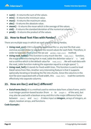 Pandas Interview Questions
sum() – It returns the sum of the values.
min() – It returns the minimum value.
max() – It returns the maximum value.
abs() – It returns the absolute value.
mean() – It returns the mean which is the average of the values.
std() – It returns the standard deviation of the numerical columns.
prod() – It returns the product of the values.
22. How to Read Text Files with Pandas?
There are multiple ways in which we read a text file using Pandas.
Using read_csv(): CSV is a comma-separated file i.e. any text file that uses
commas as a delimiter to separate the record values for each field. Therefore, in
order to load data from a text file we use pandas.read_csv() method.
Using read_table(): This function is very much like the read_csv() function,
the major diﬀerence being that in read_table the delimiter value is ‘ t ’ and
not a comma which is the default value for read_csv() . We will read data with
the read_table function making the separator equal to a single space(‘ ‘).
Using read_fwf(): It stands for fixed-width lines. This function is used to load
DataFrames from files. Another very interesting feature is that it supports
optionally iterating or breaking the file into chunks. Since the columns in the
text file were separated with a fixed width, this read_fwf() read the contents
eﬀectively into separate columns.
23. How are iloc() and loc() diﬀerent?
DataFrame.iloc(): It is a method used to retrieve data from a Data frame, and it
is an integer position-based locator (from 0 to length-1 of the axis), but
may also be used with a boolean array and this is the major diﬀerence factor
between iloc() and loc() . It takes input as integers, arrays of integers, an
object, boolean arrays, and functions.
Code Example :
Page 23 © Copyright by Interviewbit
 