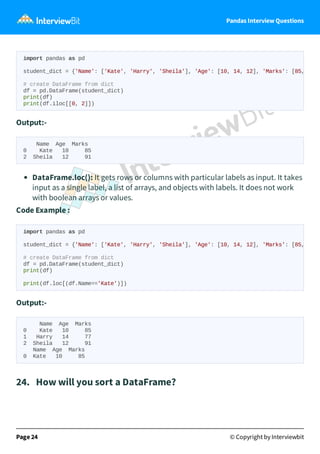 Pandas Interview Questions
Output:-
Name Age Marks
0 Kate 10 85
2 Sheila 12 91
DataFrame.loc(): It gets rows or columns with particular labels as input. It takes
input as a single label, a list of arrays, and objects with labels. It does not work
with boolean arrays or values.
Code Example :
Output:-
Name Age Marks
0 Kate 10 85
1 Harry 14 77
2 Sheila 12 91
Name Age Marks
0 Kate 10 85
24. How will you sort a DataFrame?
Page 24 © Copyright by Interviewbit
import pandas as pd
student_dict = {'Name': ['Kate', 'Harry', 'Sheila'], 'Age': [10, 14, 12], 'Marks': [85,
# create DataFrame from dict
df = pd.DataFrame(student_dict)
print(df)
print(df.iloc[[0, 2]])
import pandas as pd
student_dict = {'Name': ['Kate', 'Harry', 'Sheila'], 'Age': [10, 14, 12], 'Marks': [85,
# create DataFrame from dict
df = pd.DataFrame(student_dict)
print(df)
print(df.loc[(df.Name=='Kate')])
 