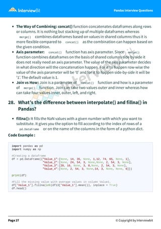 Pandas Interview Questions
The Way of Combining: concat() function concatenates dataframes along rows
or columns. It is nothing but stacking up of multiple dataframes whereas
merge() combines dataframes based on values in shared columns thus it is
more flexible compared to concat() as the combination can happen based on
the given condition.
Axis parameter: concat() function has axis parameter. Since merge()
function combines dataframes on the basis of shared columns side by side it
does not really need an axis parameter. The value of the axis parameter decides
in what direction will the concatenation happen. For it to happen row-wise the
value of the axis parameter will be ‘0’ and for it to happen side-by-side it will be
‘1’. The default value is 1.
Join vs How: Join is a parameter of concat() function and how is a parameter
of merge() function. Join can take two values outer and inner whereas how
can take four values inner, outer, le , and right.
28. What’s the diﬀerence between interpolate() and fillna() in
Pandas?
fillna(): It fills the NaN values with a given number with which you want to
substitute. It gives you the option to fill according to the index of rows of a
pd.DataFrame or on the name of the columns in the form of a python dict.
Code Example :
import pandas as pd
import numpy as np
#Creating a dataframe
df = pd.DataFrame({"Value_1":[None, 14, 35, None, 1,12, 74, 65, None, 1],
"Value_2":[None, 24, 54, 3, None,None, 2, 54, 3, None],
"Value_3":[20, 16, None, 3, 8,None, 2, 54, 3, None],
"Value_4":[None, 2, 54, 3, None,14, 3, None, None, 6]})
print(df)
#Fill the missing value with average values in column Value1.
df['Value_1'].fillna(int(df13['Value_1'].mean()), inplace = True)
df.head()
Page 27 © Copyright by Interviewbit
 