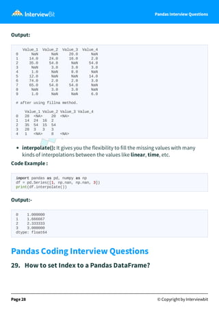 Pandas Interview Questions
Output:
Value_1 Value_2 Value_3 Value_4
0 NaN NaN 20.0 NaN
1 14.0 24.0 16.0 2.0
2 35.0 54.0 NaN 54.0
3 NaN 3.0 3.0 3.0
4 1.0 NaN 8.0 NaN
5 12.0 NaN NaN 14.0
6 74.0 2.0 2.0 3.0
7 65.0 54.0 54.0 NaN
8 NaN 3.0 3.0 NaN
9 1.0 NaN NaN 6.0
# after using fillna method.
Value_1 Value_2 Value_3 Value_4
0 28 <NA> 20 <NA>
1 14 24 16 2
2 35 54 15 54
3 28 3 3 3
4 1 <NA> 8 <NA>
interpolate(): It gives you the flexibility to fill the missing values with many
kinds of interpolations between the values like linear, time, etc.
Code Example :
import pandas as pd, numpy as np
df = pd.Series([1, np.nan, np.nan, 3])
print(df.interpolate())
Output:-
0 1.000000
1 1.666667
2 2.333333
3 3.000000
dtype: float64
Pandas Coding Interview Questions
29. How to set Index to a Pandas DataFrame?
Page 28 © Copyright by Interviewbit
 