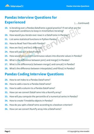 Pandas Interview Questions
Pandas Interview Questions for
Experienced (.....Continued)
19. Is iterating over a Pandas Dataframe a good practice? If not what are the
important conditions to keep in mind before iterating?
20. How would you iterate over rows in a DataFrame in Pandas?
21. List some statistical functions in Python Pandas?
22. How to Read Text Files with Pandas?
23. How are iloc() and loc() diﬀerent?
24. How will you sort a DataFrame?
25. How would you convert continuous values into discrete values in Pandas?
26. What is the diﬀerence between join() and merge() in Pandas?
27. What is the diﬀerence(s) between merge() and concat() in Pandas?
28. What’s the diﬀerence between interpolate() and fillna() in Pandas?
Pandas Coding Interview Questions
29. How to set Index to a Pandas DataFrame?
30. How to add a row to a Pandas DataFrame?
31. How to add a column to a Pandas DataFrame?
32. How can we convert DataFrame into a NumPy array?
33. How will you compute the percentile of a numerical series in Pandas?
34. How to create Timedelta objects in Pandas?
35. How do you split a DataFrame according to a boolean criterion?
36. How can we convert NumPy array into a DataFrame?
Page 2 © Copyright by Interviewbit
 