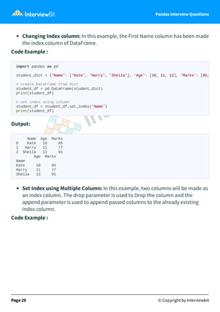 Pandas Interview Questions
Changing Index column: In this example, the First Name column has been made
the index column of DataFrame.
Code Example :
Output:
Name Age Marks
0 Kate 10 85
1 Harry 11 77
2 Sheila 12 91
Age Marks
Name
Kate 10 85
Harry 11 77
Sheila 12 91
Set Index using Multiple Column: In this example, two columns will be made as
an index column. The drop parameter is used to Drop the column and the
append parameter is used to append passed columns to the already existing
index column.
Code Example :
Page 29 © Copyright by Interviewbit
import pandas as pd
student_dict = {'Name': ['Kate', 'Harry', 'Sheila'], 'Age': [10, 11, 12], 'Marks': [85,
# create DataFrame from dict
student_df = pd.DataFrame(student_dict)
print(student_df)
# set index using column
student_df = student_df.set_index('Name')
print(student_df)
 