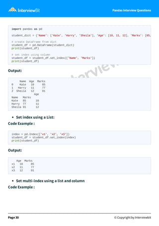 Pandas Interview Questions
Output:
Name Age Marks
0 Kate 10 85
1 Harry 11 77
2 Sheila 12 91
Age
Name Marks
Kate 85 10
Harry 77 11
Sheila 91 12
Set index using a List:
Code Example :
index = pd.Index(['x1', 'x2', 'x3'])
student_df = student_df.set_index(index)
print(student_df)
Output:
Age Marks
x1 10 85
x2 11 77
x3 12 91
Set multi-index using a list and column
Code Example :
Page 30 © Copyright by Interviewbit
import pandas as pd
student_dict = {'Name': ['Kate', 'Harry', 'Sheila'], 'Age': [10, 11, 12], 'Marks': [85,
# create DataFrame from dict
student_df = pd.DataFrame(student_dict)
print(student_df)
# set index using column
student_df = student_df.set_index(['Name', 'Marks'])
print(student_df)
 