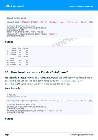 Pandas Interview Questions
Output:-
Name Age Marks
0 Kate 10 85
1 Harry 11 77
2 Sheila 12 91
Age Marks
Name
x1 Kate 10 85
x2 Harry 11 77
x3 Sheila 12 91
30. How to add a row to a Pandas DataFrame?
We can add a single row using DataFrame.loc: We can add the row at the last in our
dataframe. We can get the number of rows using len( DataFrame.index ) for
determining the position at which we need to add the new row.
Code Example :
Output:
Page 31 © Copyright by Interviewbit
import pandas as pd
student_dict = {'Name': ['Kate', 'Harry', 'Sheila'], 'Age': [10, 11, 12], 'Marks': [85,
# create DataFrame from dict
student_df = pd.DataFrame(student_dict)
print(student_df)
index = pd.Index(['x1', 'x2', 'x3'])
student_df = student_df.set_index([index, 'Name'])
print(student_df)
# Add row
import pandas as pd
student_dict = {'Name': ['Kate', 'Harry', 'Sheila'], 'Age': [10, 11, 12], 'Marks': [85,
# create DataFrame from dict
student_df = pd.DataFrame(student_dict)
print(student_df)
student_df.loc[len(student_df.index)] = ['Alex', 19, 93]
print(student_df)
 