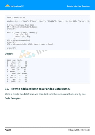 Pandas Interview Questions
Output:
Name Age Marks
0 Kate 10 85
1 Harry 14 77
2 Sheila 12 91
Name Age Marks
0 Amy 19 93
1 Maddy 12 81
Name Age Marks
0 Harry 14 77
1 Sheila 12 91
2 Amy 19 93
3 Maddy 12 81
31. How to add a column to a Pandas DataFrame?
We first create the dataframe and then look into the various methods one by one.
Code Example :
Page 33 © Copyright by Interviewbit
import pandas as pd
student_dict = {'Name': ['Kate', 'Harry', 'Sheila'], 'Age': [10, 14, 12], 'Marks': [85,
# create DataFrame from dict
df = pd.DataFrame(student_dict)
print(df)
dict = {'Name':['Amy', 'Maddy'],
'Age':[19, 12],
'Marks':[93, 81]
}
df2 = pd.DataFrame(dict)
print(df2)
df3 = pd.concat([df1, df2], ignore_index = True)
print(df3)
 