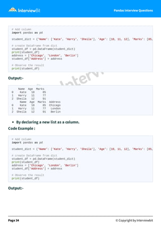 Pandas Interview Questions
Output:-
Name Age Marks
0 Kate 10 85
1 Harry 11 77
2 Sheila 12 91
Name Age Marks Address
0 Kate 10 85 Chicago
1 Harry 11 77 London
2 Sheila 12 91 Berlin
By declaring a new list as a column.
Code Example :
Output:-
Page 34 © Copyright by Interviewbit
# Add column
import pandas as pd
student_dict = {'Name': ['Kate', 'Harry', 'Sheila'], 'Age': [10, 11, 12], 'Marks': [85,
# create DataFrame from dict
student_df = pd.DataFrame(student_dict)
print(student_df)
address = ['Chicago', 'London', 'Berlin']
student_df['Address'] = address
# Observe the result
print(student_df)
# Add column
import pandas as pd
student_dict = {'Name': ['Kate', 'Harry', 'Sheila'], 'Age': [10, 11, 12], 'Marks': [85,
# create DataFrame from dict
student_df = pd.DataFrame(student_dict)
print(student_df)
address = ['Chicago', 'London', 'Berlin']
student_df['Address'] = address
# Observe the result
print(student_df)
 