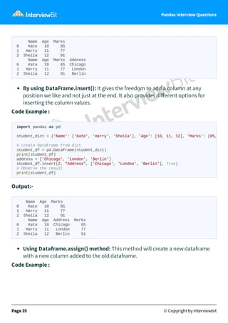 Pandas Interview Questions
Name Age Marks
0 Kate 10 85
1 Harry 11 77
2 Sheila 12 91
Name Age Marks Address
0 Kate 10 85 Chicago
1 Harry 11 77 London
2 Sheila 12 91 Berlin
By using DataFrame.insert(): It gives the freedom to add a column at any
position we like and not just at the end. It also provides diﬀerent options for
inserting the column values.
Code Example :
Output:-
Name Age Marks
0 Kate 10 85
1 Harry 11 77
2 Sheila 12 91
Name Age Address Marks
0 Kate 10 Chicago 85
1 Harry 11 London 77
2 Sheila 12 Berlin 91
Using Dataframe.assign() method: This method will create a new dataframe
with a new column added to the old dataframe.
Code Example :
Page 35 © Copyright by Interviewbit
import pandas as pd
student_dict = {'Name': ['Kate', 'Harry', 'Sheila'], 'Age': [10, 11, 12], 'Marks': [85,
# create DataFrame from dict
student_df = pd.DataFrame(student_dict)
print(student_df)
address = ['Chicago', 'London', 'Berlin']
student_df.insert(2, "Address", ['Chicago', 'London', 'Berlin'], True)
# Observe the result
print(student_df)
 