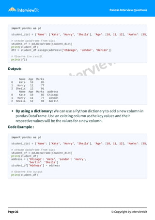 Pandas Interview Questions
Output:-
Name Age Marks
0 Kate 10 85
1 Harry 11 77
2 Sheila 12 91
Name Age Marks address
0 Kate 10 85 Chicago
1 Harry 11 77 London
2 Sheila 12 91 Berlin
By using a dictionary: We can use a Python dictionary to add a new column in
pandas DataFrame. Use an existing column as the key values and their
respective values will be the values for a new column.
Code Example :
Page 36 © Copyright by Interviewbit
import pandas as pd
student_dict = {'Name': ['Kate', 'Harry', 'Sheila'], 'Age': [10, 11, 12], 'Marks': [85,
# create DataFrame from dict
student_df = pd.DataFrame(student_dict)
print(student_df)
df2 = student_df.assign(address=['Chicago', 'London', 'Berlin'])
# Observe the result
print(df2)
import pandas as pd
student_dict = {'Name': ['Kate', 'Harry', 'Sheila'], 'Age': [10, 11, 12], 'Marks': [85,
# create DataFrame from dict
student_df = pd.DataFrame(student_dict)
print(student_df)
address = {'Chicago': 'Kate', 'London': 'Harry',
'berlin': 'Sheila'}
student_df['Address'] = address
# Observe the output
print(student_df)
 