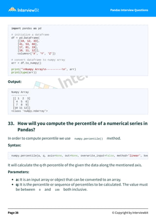 Pandas Interview Questions
import pandas as pd
# initialize a dataframe
df = pd.DataFrame(
[[10, 12, 33],
[41, 53, 66],
[17, 81, 19],
[10, 11, 12]],
columns=['X', 'Y', 'Z'])
# convert dataframe to numpy array
arr = df.to_numpy()
print('nNumpy Arrayn----------n', arr)
print(type(arr))
Output:
Numpy Array
----------
[[ 1 2 3]
[ 4 5 6]
[ 7 8 9]
[10 11 12]]
<class 'numpy.ndarray'>
33. How will you compute the percentile of a numerical series in
Pandas?
In order to compute percentile we use numpy.percentile() method.
Syntax:
It will calculate the q-th percentile of the given the data along the mentioned axis.
Parameters:
a: It is an input array or object that can be converted to an array.
q: It is the percentile or sequence of percentiles to be calculated. The value must
be between 0 and 100 both inclusive.
Page 38 © Copyright by Interviewbit
numpy.percentile(a, q, axis=None, out=None, overwrite_input=False, method='linear', kee
 