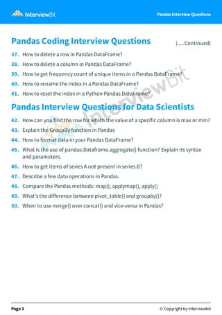 Pandas Interview Questions
Pandas Coding Interview Questions (.....Continued)
37. How to delete a row in Pandas DataFrame?
38. How to delete a column in Pandas DataFrame?
39. How to get frequency count of unique items in a Pandas DataFrame?
40. How to rename the index in a Pandas DataFrame?
41. How to reset the index in a Python Pandas DataFrame?
Pandas Interview Questions for Data Scientists
42. How can you find the row for which the value of a specific column is max or min?
43. Explain the GroupBy function in Pandas
44. How to format data in your Pandas DataFrame?
45. What is the use of pandas.Dataframe.aggregate() function? Explain its syntax
and parameters.
46. How to get items of series A not present in series B?
47. Describe a few data operations in Pandas.
48. Compare the Pandas methods: map(), applymap(), apply()
49. What’s the diﬀerence between pivot_table() and groupby()?
50. When to use merge() over concat() and vice-versa in Pandas?
Page 3 © Copyright by Interviewbit
 