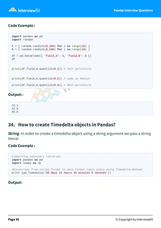 Pandas Interview Questions
Code Example :
import pandas as pd
import random
A = [ random.randint(0,100) for i in range(10) ]
B = [ random.randint(0,100) for i in range(10) ]
df = pd.DataFrame({ 'field_A': A, 'field_B': B })
df
print(df.field_A.quantile(0.1)) # 10th percentile
print(df.field_A.quantile(0.5)) # same as median
print(df.field_A.quantile(0.9)) # 90th percentile
Output:-
12.1
52.0
92.6
34. How to create Timedelta objects in Pandas?
String: In order to create a timedelta object using a string argument we pass a string
literal.
Code Example :
#importing necessary libraries
import pandas as pd
import numpy as np
#Conversion from string format to date format takes place using Timedelta method.
print (pd.Timedelta('20 days 12 hours 45 minutes 3 seconds'))
Output:
Page 39 © Copyright by Interviewbit
 