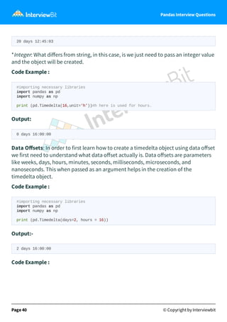 Pandas Interview Questions
20 days 12:45:03
*Integer: What diﬀers from string, in this case, is we just need to pass an integer value
and the object will be created.
Code Example :
#importing necessary libraries
import pandas as pd
import numpy as np
print (pd.Timedelta(16,unit='h'))#h here is used for hours.
Output:
0 days 16:00:00
Data Oﬀsets: In order to first learn how to create a timedelta object using data oﬀset
we first need to understand what data oﬀset actually is. Data oﬀsets are parameters
like weeks, days, hours, minutes, seconds, milliseconds, microseconds, and
nanoseconds. This when passed as an argument helps in the creation of the
timedelta object.
Code Example :
#importing necessary libraries
import pandas as pd
import numpy as np
print (pd.Timedelta(days=2, hours = 16))
Output:-
2 days 16:00:00
Code Example :
Page 40 © Copyright by Interviewbit
 