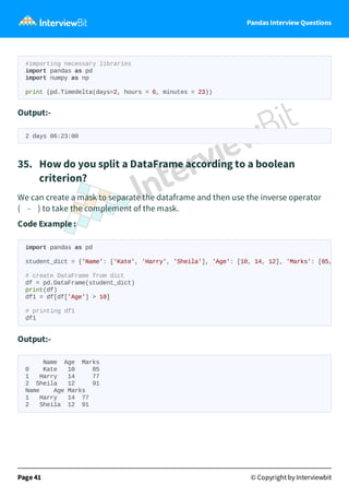 Pandas Interview Questions
#importing necessary libraries
import pandas as pd
import numpy as np
print (pd.Timedelta(days=2, hours = 6, minutes = 23))
Output:-
2 days 06:23:00
35. How do you split a DataFrame according to a boolean
criterion?
We can create a mask to separate the dataframe and then use the inverse operator
( ~ ) to take the complement of the mask.
Code Example :
Output:-
Name Age Marks
0 Kate 10 85
1 Harry 14 77
2 Sheila 12 91
Name Age Marks
1 Harry 14 77
2 Sheila 12 91
Page 41 © Copyright by Interviewbit
import pandas as pd
student_dict = {'Name': ['Kate', 'Harry', 'Sheila'], 'Age': [10, 14, 12], 'Marks': [85,
# create DataFrame from dict
df = pd.DataFrame(student_dict)
print(df)
df1 = df[df['Age'] > 10]
# printing df1
df1
 